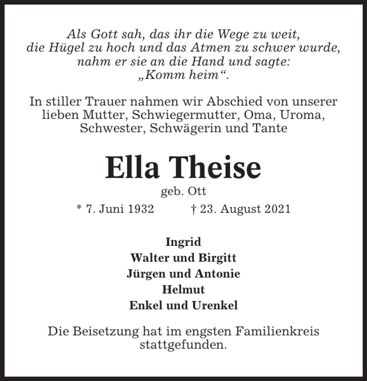 <p>Als Gott sah, das ihr die Wege zu weit,<br />die Hügel zu hoch und das Atmen zu schwer wurde,<br />nahm er sie an die Hand und sagte:<br />„Komm heim“.<br />In stiller Trauer nahmen wir Abschied von unserer<br />lieben Mutter, Schwiegermutter, Oma, Uroma,<br />Schwester, Schwägerin und Tante</p><p>Ella Theise<br />* 7. Juni 1932</p><p>geb. Ott<br />† 23. August 2021</p><p>Ingrid<br />Walter und Birgitt<br />Jürgen und Antonie<br />Helmut<br />Enkel und Urenkel</p><p>Die Beisetzung hat im engsten Familienkreis<br />stattgefunden.</p>