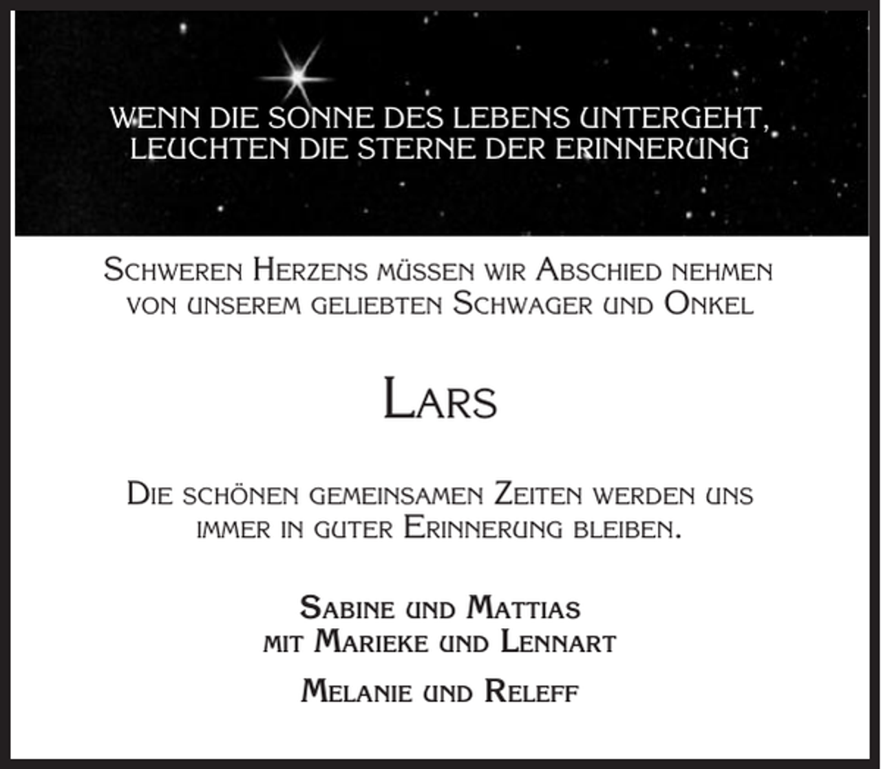 <p>WENN DIE SONNE DES LEBENS UNTERGEHT,<br />LEUCHTEN DIE STERNE DER ERINNERUNG</p><p>SCHWEREN HERZENS MÜSSEN WIR ABSCHIED NEHMEN<br />VON UNSEREM GELIEBTEN SCHWAGER UND ONKEL</p><p>LARS<br />DIE</p><p>ZEITEN WERDEN UNS<br />ERINNERUNG BLEIBEN.</p><p>SCHÖNEN GEMEINSAMEN<br />IMMER IN GUTER</p><p>SABINE UND MATTIAS<br />MARIEKE UND LENNART<br />MELANIE UND RELEFF</p><p>MIT</p>