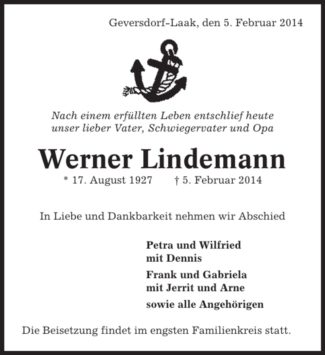 <p>Geversdorf-Laak, den 5. Februar 2014</p><p>Nach einem erfüllten Leben entschlief heute<br />unser lieber Vater, Schwiegervater und Opa</p><p>Werner Lindemann<br />* 17. August 1927</p><p>† 5. Februar 2014</p><p>In Liebe und Dankbarkeit nehmen wir Abschied<br />Petra und Wilfried<br />mit Dennis<br />Frank und Gabriela<br />mit Jerrit und Arne<br />sowie alle Angehörigen<br />Die Beisetzung findet im engsten Familienkreis statt.</p>