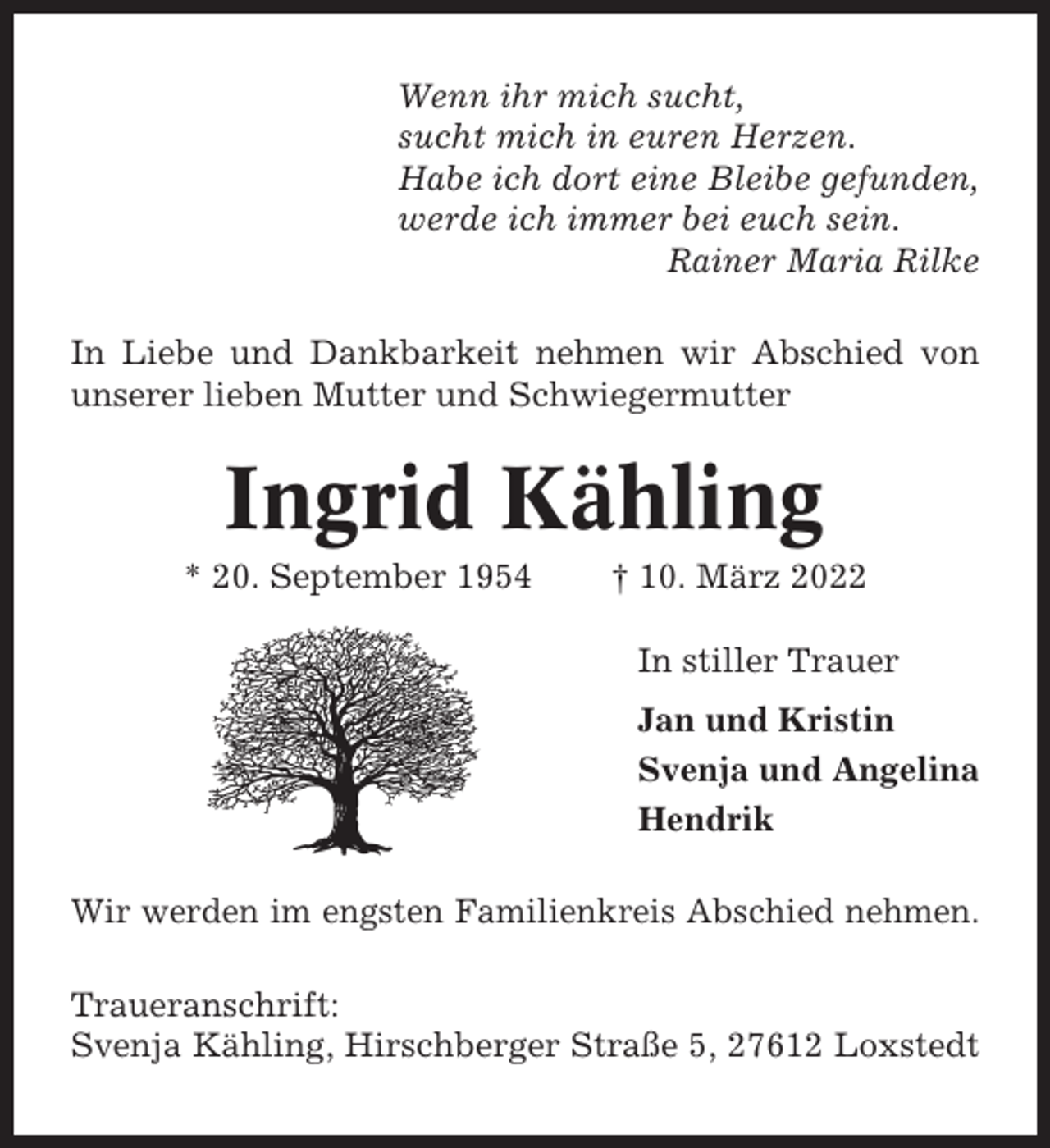 <p>Wenn ihr mich sucht,<br />sucht mich in euren Herzen.<br />Habe ich dort eine Bleibe gefunden,<br />werde ich immer bei euch sein.<br />Rainer Maria Rilke<br />In Liebe und Dankbarkeit nehmen wir Abschied von<br />unserer lieben Mutter und Schwiegermutter</p><p>Ingrid Kähling<br />* 20. September 1954</p><p>† 10. März 2022<br />In stiller Trauer<br />Jan und Kristin<br />Svenja und Angelina<br />Hendrik</p><p>Wir werden im engsten Familienkreis Abschied nehmen.<br />Traueranschrift:<br />Svenja Kähling, Hirschberger Straße 5, 27612 Loxstedt</p>