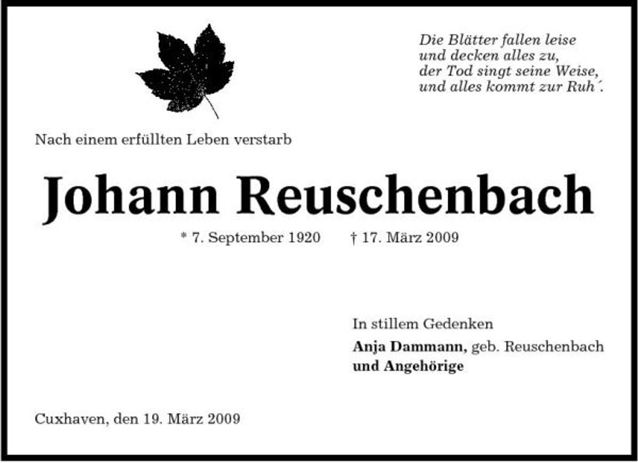 <p>Die Blätter fallen leise und decken alles zu, der Tod singt seine Weise, und alles kommt zur Ruh´.</p><p>Nach einem erfüllten Leben verstarb</p><p>Johann Reuschenbach<br />* 7. September 1920 † 17. März 2009 In stillem Gedenken Anja Dammann, geb. Reuschenbach und Angehörige</p><p>Cuxhaven, den 19. März 2009</p>