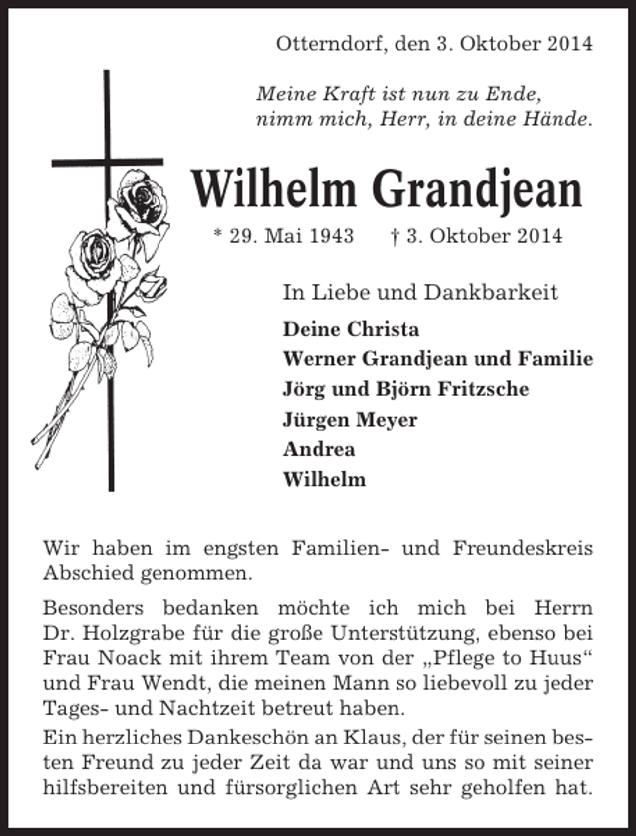 <p>Otterndorf, den 3. Oktober 2014<br />Meine Kraft ist nun zu Ende,<br />nimm mich, Herr, in deine Hände.</p><p>Wilhelm Grandjean<br />* 29. Mai 1943</p><p>† 3. Oktober 2014</p><p>In Liebe und Dankbarkeit<br />Deine Christa<br />Werner Grandjean und Familie<br />Jörg und Björn Fritzsche<br />Jürgen Meyer<br />Andrea<br />Wilhelm<br />Wir haben im engsten Familien- und Freundeskreis<br />Abschied genommen.<br />Besonders bedanken möchte ich mich bei Herrn<br />Dr. Holzgrabe für die große Unterstützung, ebenso bei<br />Frau Noack mit ihrem Team von der „Pflege to Huus“<br />und Frau Wendt, die meinen Mann so liebevoll zu jeder<br />Tages- und Nachtzeit betreut haben.<br />Ein herzliches Dankeschön an Klaus, der für seinen besten Freund zu jeder Zeit da war und uns so mit seiner<br />hilfsbereiten und fürsorglichen Art sehr geholfen hat.</p>