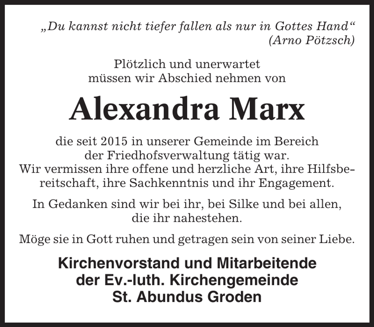 <p>„Du kannst nicht tiefer fallen als nur in Gottes Hand“<br />(Arno Pötzsch)<br />Plötzlich und unerwartet<br />müssen wir Abschied nehmen von</p><p>Alexandra Marx<br />die seit 2015 in unserer Gemeinde im Bereich<br />der Friedhofsverwaltung tätig war.<br />Wir vermissen ihre offene und herzliche Art, ihre Hilfsbereitschaft, ihre Sachkenntnis und ihr Engagement.<br />In Gedanken sind wir bei ihr, bei Silke und bei allen,<br />die ihr nahestehen.<br />Möge sie in Gott ruhen und getragen sein von seiner Liebe.</p><p>Kirchenvorstand und Mitarbeitende<br />der Ev.-luth. Kirchengemeinde<br />St. Abundus Groden</p>
