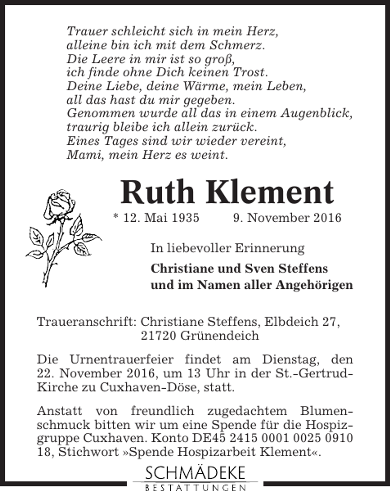 <p>Trauer schleicht sich in mein Herz,<br />alleine bin ich mit dem Schmerz.<br />Die Leere in mir ist so groß,<br />ich finde ohne Dich keinen Trost.<br />Deine Liebe, deine Wärme, mein Leben,<br />all das hast du mir gegeben.<br />Genommen wurde all das in einem Augenblick,<br />traurig bleibe ich allein zurück.<br />Eines Tages sind wir wieder vereint,<br />Mami, mein Herz es weint.</p><p>Ruth Klement<br />* 12. Mai 1935</p><p>9. November 2016</p><p>In liebevoller Erinnerung<br />Christiane und Sven Steffens<br />und im Namen aller Angehörigen<br />Traueranschrift: Christiane Steffens, Elbdeich 27,<br />21720 Grünendeich<br />Die Urnentrauerfeier findet am Dienstag, den<br />22. November 2016, um 13 Uhr in der St.-GertrudKirche zu Cuxhaven-Döse, statt.<br />Anstatt von freundlich zugedachtem Blumenschmuck bitten wir um eine Spende für die Hospizgruppe Cuxhaven. Konto DE45 2415 0001 0025 0910<br />18, Stichwort »Spende Hospizarbeit Klement«.</p>