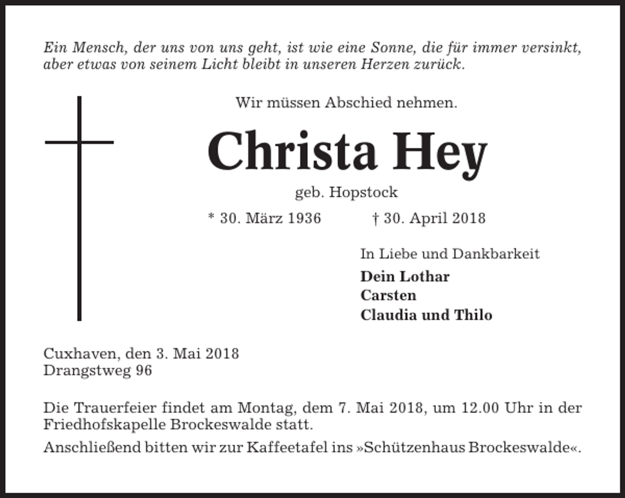 <p>Ein Mensch, der uns von uns geht, ist wie eine Sonne, die für immer versinkt,<br />aber etwas von seinem Licht bleibt in unseren Herzen zurück.<br />Wir müssen Abschied nehmen.</p><p>Christa Hey<br />geb. Hopstock<br />* 30. März 1936</p><p>† 30. April 2018<br />In Liebe und Dankbarkeit</p><p>Dein Lothar<br />Carsten<br />Claudia und Thilo<br />Cuxhaven, den 3. Mai 2018<br />Drangstweg 96<br />Die Trauerfeier findet am Montag, dem 7. Mai 2018, um 12.00 Uhr in der<br />Friedhofskapelle Brockeswalde statt.<br />Anschließend bitten wir zur Kaffeetafel ins »Schützenhaus Brockeswalde«.</p>