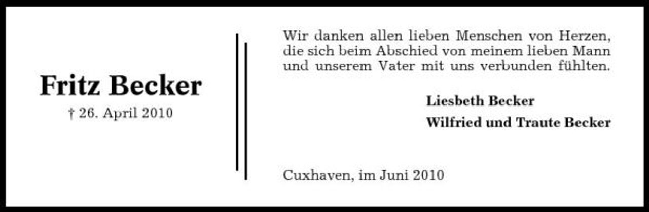 <p>Wir danken allen lieben Menschen von Herzen, die sich beim Abschied von meinem lieben Mann und unserem Vater mit uns verbunden fühlten.</p><p>Fritz Becker<br />† 26. April 2010</p><p>Liesbeth Becker Wilfried und Traute Becker</p><p>Cuxhaven, im Juni 2010</p>