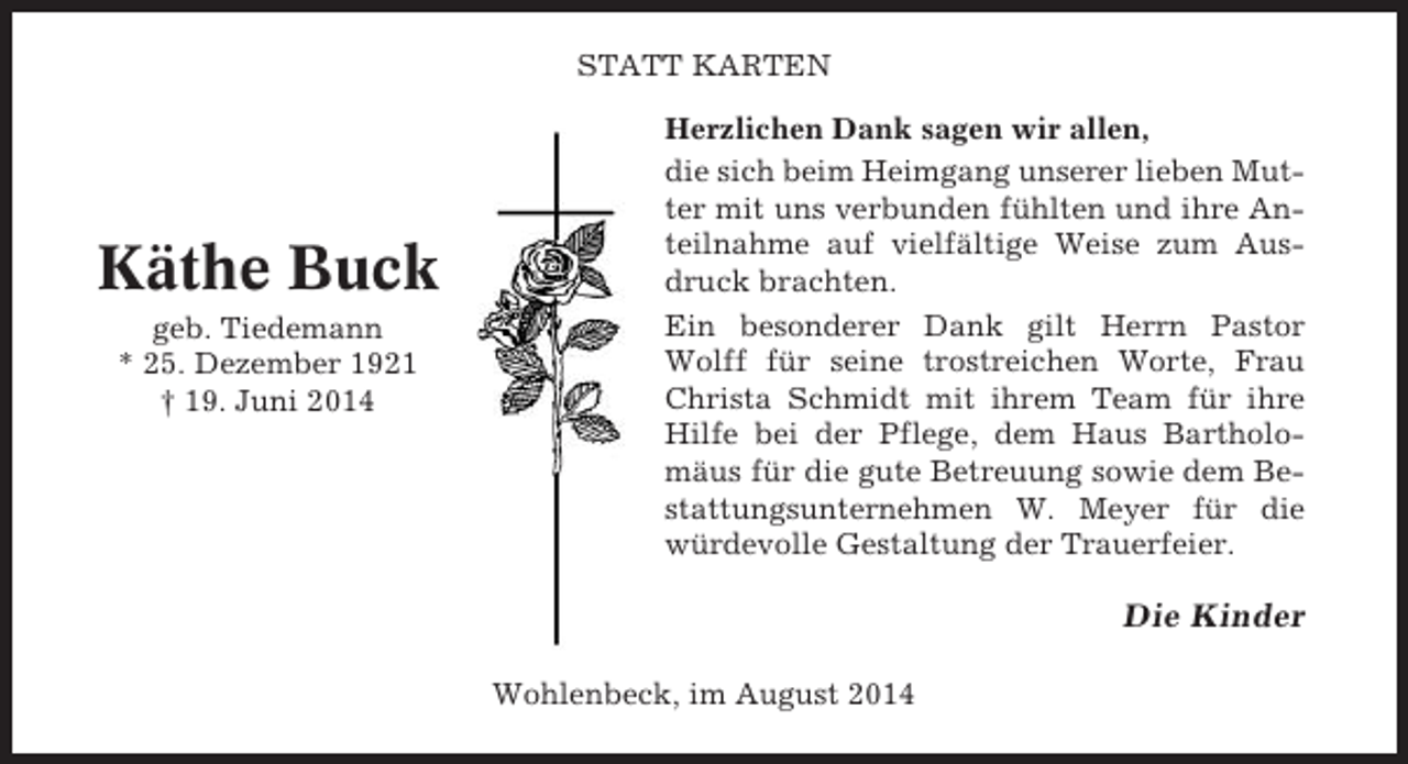 <p>STATT KARTEN</p><p>Käthe Buck<br />geb. Tiedemann<br />* 25. Dezember 1921<br />† 19. Juni 2014</p><p>Herzlichen Dank sagen wir allen,<br />die sich beim Heimgang unserer lieben Mutter mit uns verbunden fühlten und ihre Anteilnahme auf vielfältige Weise zum Ausdruck brachten.<br />Ein besonderer Dank gilt Herrn Pastor<br />Wolff für seine trostreichen Worte, Frau<br />Christa Schmidt mit ihrem Team für ihre<br />Hilfe bei der Pflege, dem Haus Bartholomäus für die gute Betreuung sowie dem Bestattungsunternehmen W. Meyer für die<br />würdevolle Gestaltung der Trauerfeier.</p><p>Die Kinder<br />Wohlenbeck, im August 2014</p>