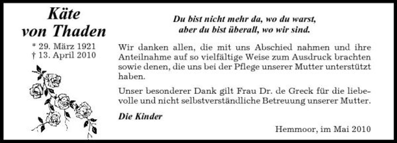 <p>Käte von Thaden<br />* 29. März 1921 † 13. April 2010</p><p>Du bist nicht mehr da, wo du warst, aber du bist überall, wo wir sind.<br />Wir danken allen, die mit uns Abschied nahmen und ihre Anteilnahme auf so vielfältige Weise zum Ausdruck brachten sowie denen, die uns bei der Pflege unserer Mutter unterstützt haben. Unser besonderer Dank gilt Frau Dr. de Greck für die liebevolle und nicht selbstverständliche Betreuung unserer Mutter.</p><p>Die Kinder<br />Hemmoor, im Mai 2010</p>