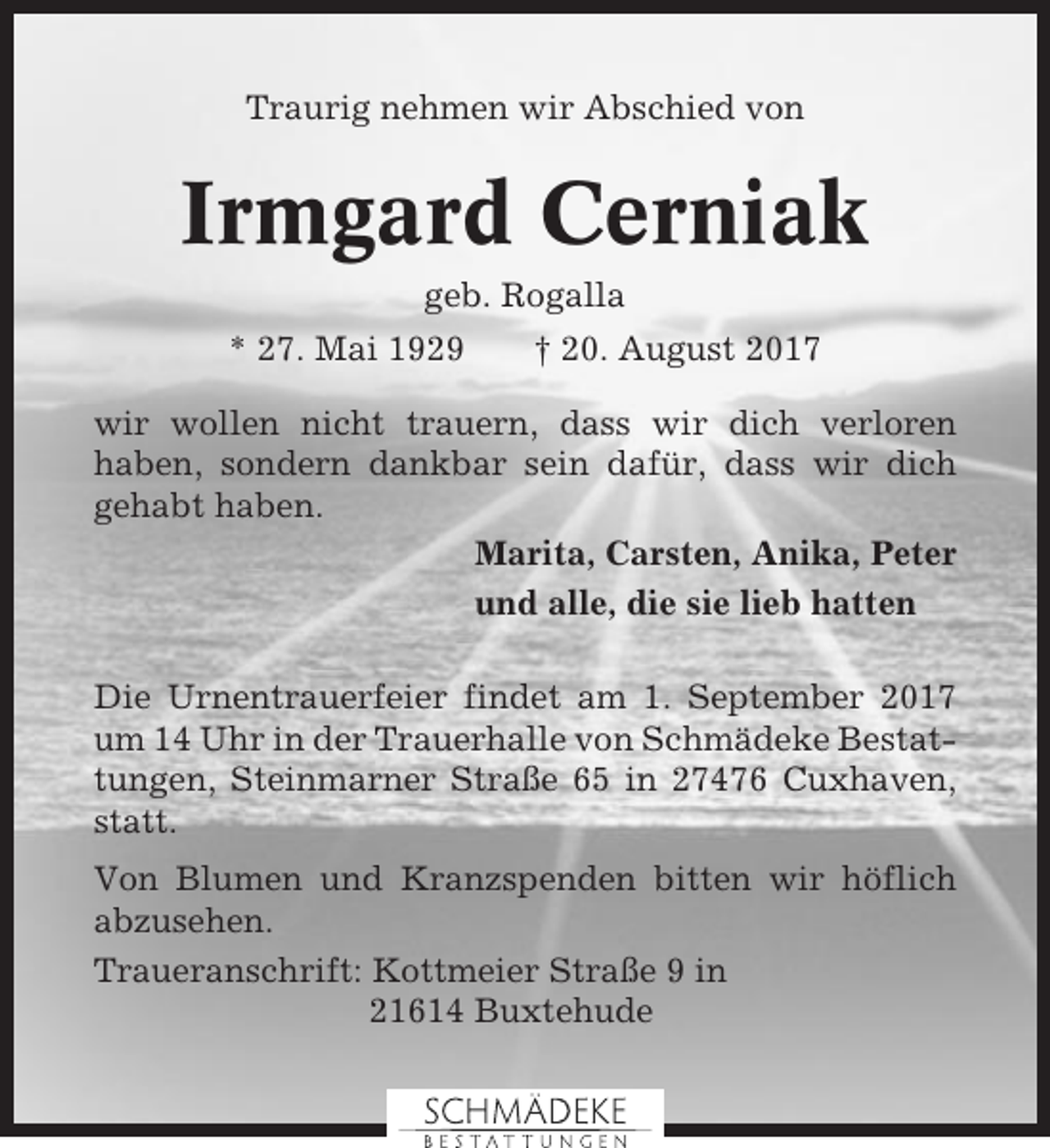 <p>Traurig nehmen wir Abschied von</p><p>Irmgard Cerniak<br />geb. Rogalla<br />* 27. Mai 1929</p><p>† 20. August 2017</p><p>wir wollen nicht trauern, dass wir dich verloren<br />haben, sondern dankbar sein dafür, dass wir dich<br />gehabt haben.<br />Marita, Carsten, Anika, Peter<br />und alle, die sie lieb hatten<br />Die Urnentrauerfeier findet am 1. September 2017<br />um 14 Uhr in der Trauerhalle von Schmädeke Bestattungen, Steinmarner Straße 65 in 27476 Cuxhaven,<br />statt.<br />Von Blumen und Kranzspenden bitten wir höflich<br />abzusehen.<br />Traueranschrift: Kottmeier Straße 9 in<br />21614 Buxtehude</p>
