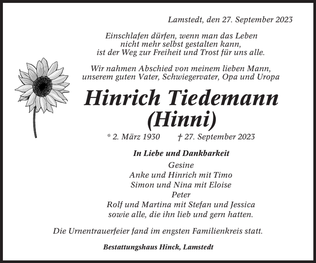 <p>Lamstedt, den 27. September 2023<br />Einschlafen dürfen, wenn man das Leben<br />nicht mehr selbst gestalten kann,<br />ist der Weg zur Freiheit und Trost für uns alle.<br />Wir nahmen Abschied von meinem lieben Mann,<br />unserem guten Vater, Schwiegervater, Opa und Uropa</p><p>Hinrich Tiedemann<br />(Hinni)<br />* 2. März 1930</p><p>† 27. September 2023</p><p>In Liebe und Dankbarkeit<br />Gesine<br />Anke und Hinrich mit Timo<br />Simon und Nina mit Eloise<br />Peter<br />Rolf und Martina mit Stefan und Jessica<br />sowie alle, die ihn lieb und gern hatten.<br />Die Urnentrauerfeier fand im engsten Familienkreis statt.<br />Bestattungshaus Hinck, Lamstedt</p>