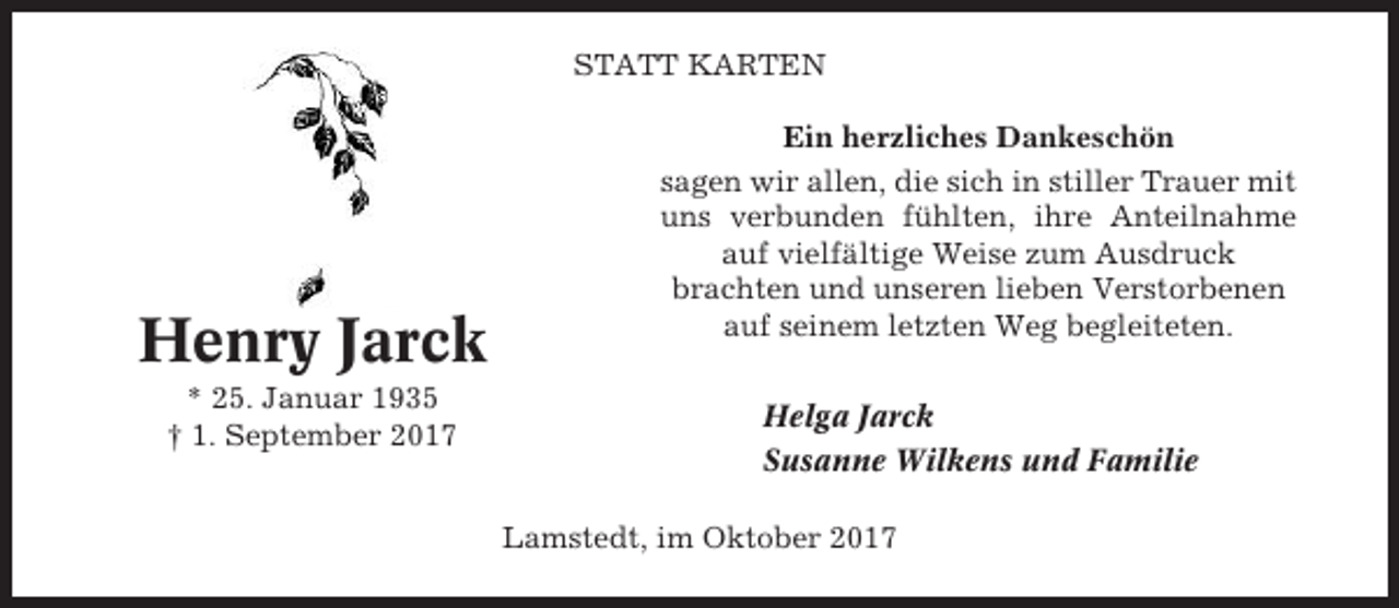 <p>STATT KARTEN</p><p>Henry Jarck<br />* 25. Januar 1935<br />† 1. September 2017</p><p>Ein herzliches Dankeschön<br />sagen wir allen, die sich in stiller Trauer mit<br />uns verbunden fühlten, ihre Anteilnahme<br />auf vielfältige Weise zum Ausdruck<br />brachten und unseren lieben Verstorbenen<br />auf seinem letzten Weg begleiteten.<br />Helga Jarck<br />Susanne Wilkens und Familie<br />Lamstedt, im Oktober 2017</p>