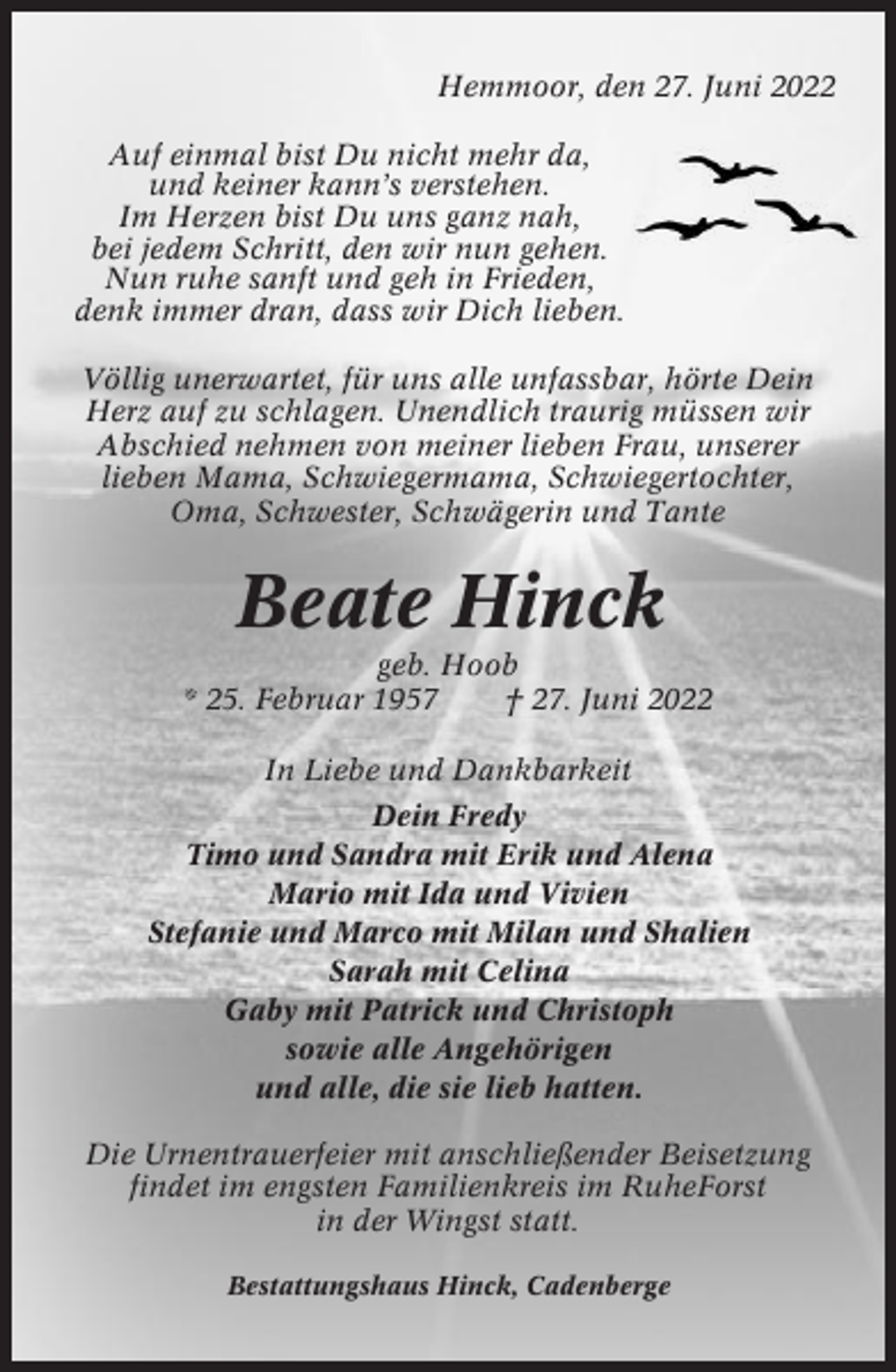 <p>Hemmoor, den 27. Juni 2022<br />Auf einmal bist Du nicht mehr da,<br />und keiner kann’s verstehen.<br />Im Herzen bist Du uns ganz nah,<br />bei jedem Schritt, den wir nun gehen.<br />Nun ruhe sanft und geh in Frieden,<br />denk immer dran, dass wir Dich lieben.<br />Völlig unerwartet, für uns alle unfassbar, hörte Dein<br />Herz auf zu schlagen. Unendlich traurig müssen wir<br />Abschied nehmen von meiner lieben Frau, unserer<br />lieben Mama, Schwiegermama, Schwiegertochter,<br />Oma, Schwester, Schwägerin und Tante</p><p>Beate Hinck<br />geb. Hoob<br />* 25. Februar 1957<br />† 27. Juni 2022<br />In Liebe und Dankbarkeit<br />Dein Fredy<br />Timo und Sandra mit Erik und Alena<br />Mario mit Ida und Vivien<br />Stefanie und Marco mit Milan und Shalien<br />Sarah mit Celina<br />Gaby mit Patrick und Christoph<br />sowie alle Angehörigen<br />und alle, die sie lieb hatten.<br />Die Urnentrauerfeier mit anschließender Beisetzung<br />findet im engsten Familienkreis im RuheForst<br />in der Wingst statt.<br />Bestattungshaus Hinck, Cadenberge</p>