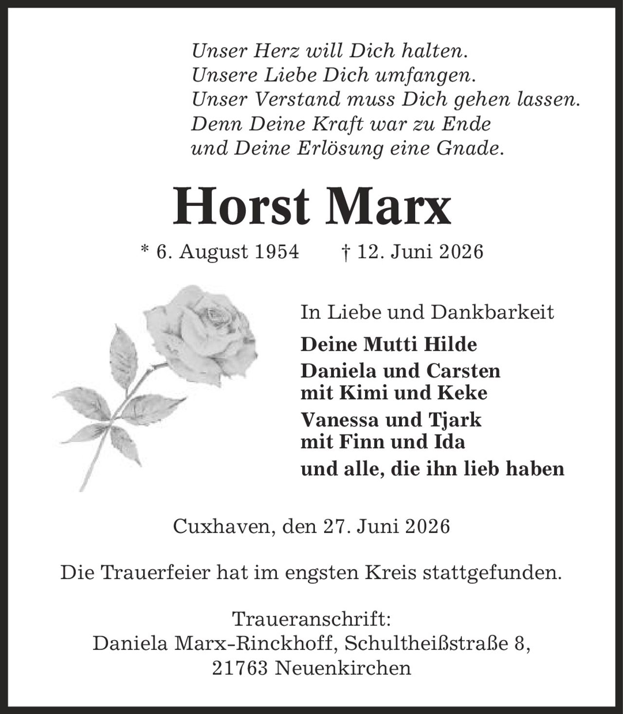 Unser Herz will Dich halten. Unsere Liebe Dich umfangen. Unser Verstand muss Dich gehen lassen. Denn Deine Kraft war zu Ende und Deine Erlösung eine Gnade. Horst Marx * 6. August 1954 | 12. Juni 2026 In Liebe und Dankbarkeit Deine Mutti Hilde Daniela und Carsten mit Kimi und Keke Vanessa und Tjark mit Finn und Ida und alle, die ihn lieb haben Cuxhaven, den 27. Juni 2026 Die Trauerfeier hat im engsten Kreis stattgefunden. Traueranschrift: Daniela Marx-Rinckhoff, Schultheißstraße 8, 21763 Neuenkirchen