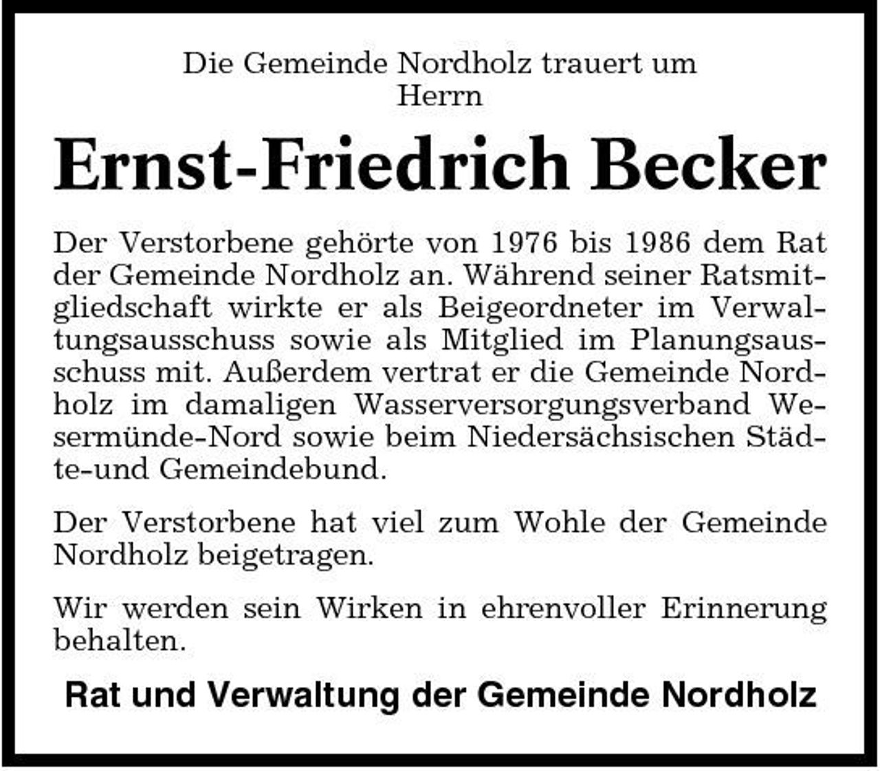 <p>Die Gemeinde Nordholz trauert um Herrn</p><p>Ernst-Friedrich Becker<br />Der Verstorbene gehörte von 1976 bis 1986 dem Rat der Gemeinde Nordholz an. Während seiner Ratsmitgliedschaft wirkte er als Beigeordneter im Verwaltungsausschuss sowie als Mitglied im Planungsausschuss mit. Außerdem vertrat er die Gemeinde Nordholz im damaligen Wasserversorgungsverband Wesermünde-Nord sowie beim Niedersächsischen Städte-und Gemeindebund. Der Verstorbene hat viel zum Wohle der Gemeinde Nordholz beigetragen. Wir werden sein Wirken in ehrenvoller Erinnerung behalten.</p><p>Rat und Verwaltung der Gemeinde Nordholz</p>