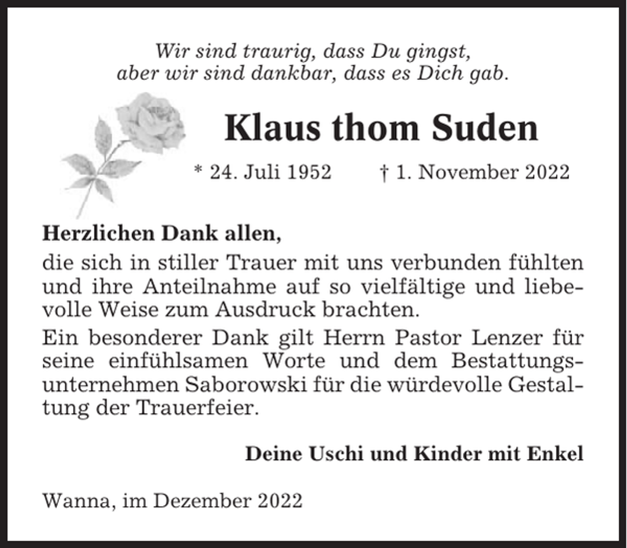 <p>Wir sind traurig, dass Du gingst,<br />aber wir sind dankbar, dass es Dich gab.</p><p>Klaus thom Suden<br />* 24. Juli 1952</p><p>† 1. November 2022</p><p>Herzlichen Dank allen,<br />die sich in stiller Trauer mit uns verbunden fühlten<br />und ihre Anteilnahme auf so vielfältige und liebevolle Weise zum Ausdruck brachten.<br />Ein besonderer Dank gilt Herrn Pastor Lenzer für<br />seine einfühlsamen Worte und dem Bestattungsunternehmen Saborowski für die würdevolle Gestaltung der Trauerfeier.<br />Deine Uschi und Kinder mit Enkel<br />Wanna, im Dezember 2022</p>