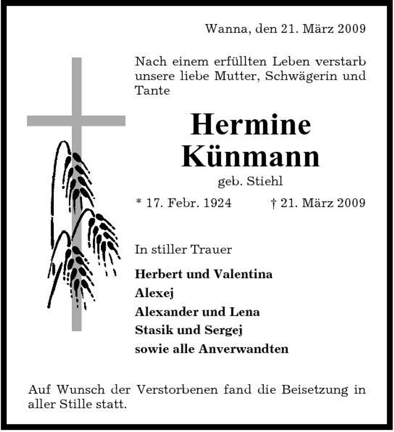 <p>Wanna, den 21. März 2009 Nach einem erfüllten Leben verstarb unsere liebe Mutter, Schwägerin und Tante</p><p>Hermine Künmann<br />geb. Stiehl * 17. Febr. 1924 † 21. März 2009 In stiller Trauer Herbert und Valentina Alexej Alexander und Lena Stasik und Sergej sowie alle Anverwandten Auf Wunsch der Verstorbenen fand die Beisetzung in aller Stille statt.</p>