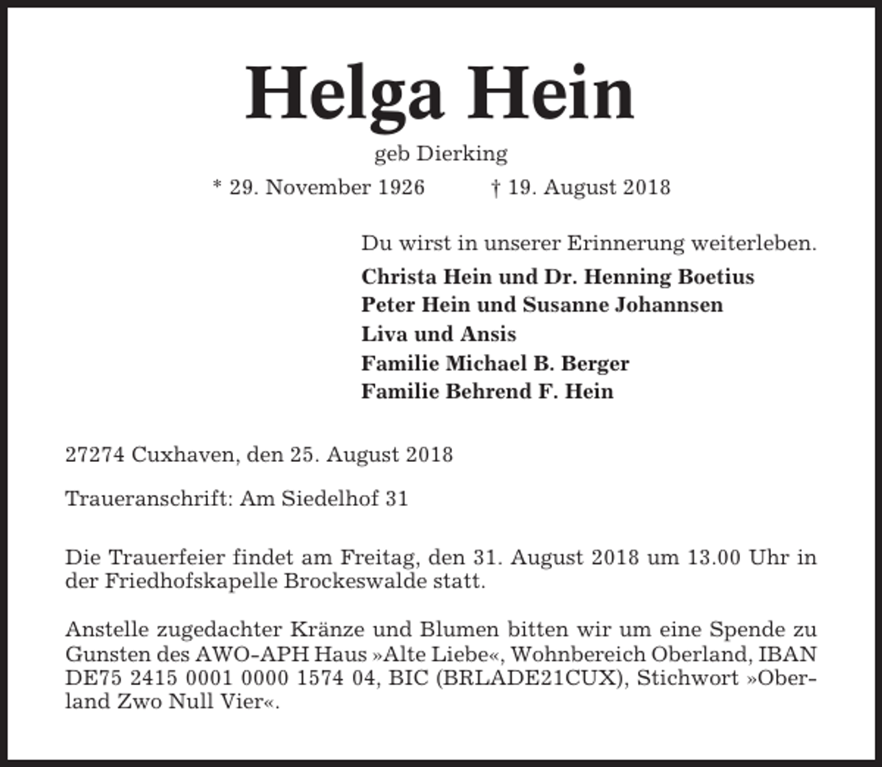 <p>Helga Hein<br />geb Dierking<br />* 29. November 1926</p><p>† 19. August 2018</p><p>Du wirst in unserer Erinnerung weiterleben.<br />Christa Hein und Dr. Henning Boetius<br />Peter Hein und Susanne Johannsen<br />Liva und Ansis<br />Familie Michael B. Berger<br />Familie Behrend F. Hein<br />27274 Cuxhaven, den 25. August 2018<br />Traueranschrift: Am Siedelhof 31<br />Die Trauerfeier findet am Freitag, den 31. August 2018 um 13.00 Uhr in<br />der Friedhofskapelle Brockeswalde statt.<br />Anstelle zugedachter Kränze und Blumen bitten wir um eine Spende zu<br />Gunsten des AWO-APH Haus »Alte Liebe«, Wohnbereich Oberland, IBAN<br />DE75 2415 0001 0000 1574 04, BIC (BRLADE21CUX), Stichwort »Oberland Zwo Null Vier«.</p>