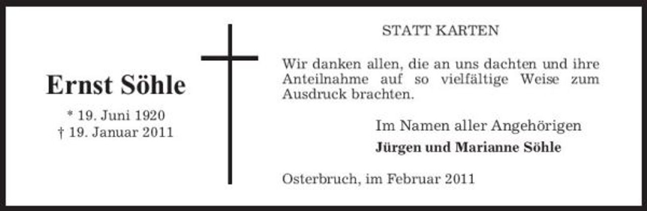 <p>STATT KARTEN Wir danken allen, die an uns dachten und ihre Anteilnahme auf so vielfältige Weise zum Ausdruck brachten.</p><p>Ernst Söhle<br />* 19. Juni 1920 † 19. Januar 2011</p><p>Im Namen aller Angehörigen<br />Jürgen und Marianne Söhle Osterbruch, im Februar 2011</p>
