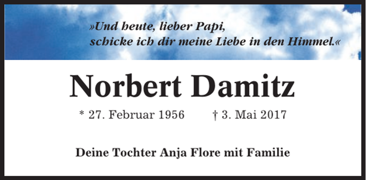 <p>»Und heute, lieber Papi,<br />schicke ich dir meine Liebe in den Himmel.«</p><p>Norbert Damitz<br />* 27. Februar 1956</p><p>† 3. Mai 2017</p><p>Deine Tochter Anja Flore mit Familie</p>