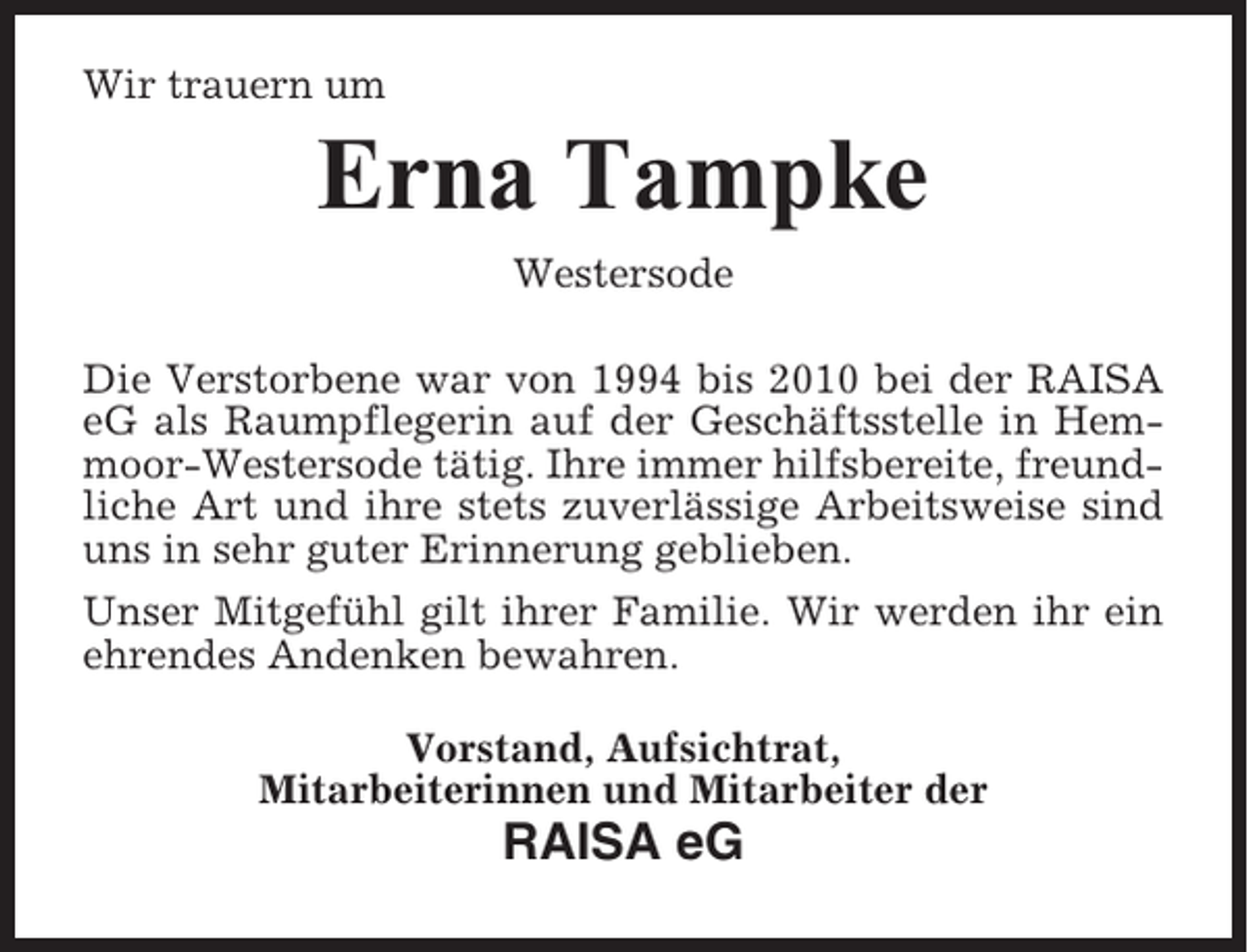 <p>Wir trauern um</p><p>Erna Tampke<br />Westersode<br />Die Verstorbene war von 1994 bis 2010 bei der RAISA<br />eG als Raumpflegerin auf der Geschäftsstelle in Hemmoor-Westersode tätig. Ihre immer hilfsbereite, freundliche Art und ihre stets zuverlässige Arbeitsweise sind<br />uns in sehr guter Erinnerung geblieben.<br />Unser Mitgefühl gilt ihrer Familie. Wir werden ihr ein<br />ehrendes Andenken bewahren.<br />Vorstand, Aufsichtrat,<br />Mitarbeiterinnen und Mitarbeiter der</p><p>RAISA eG</p>