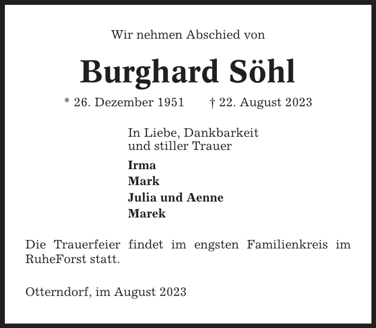 <p>Wir nehmen Abschied von</p><p>Burghard Söhl<br />* 26. Dezember 1951</p><p>† 22. August 2023</p><p>In Liebe, Dankbarkeit<br />und stiller Trauer<br />Irma<br />Mark<br />Julia und Aenne<br />Marek<br />Die Trauerfeier findet im engsten Familienkreis im<br />RuheForst statt.<br />Otterndorf, im August 2023</p>
