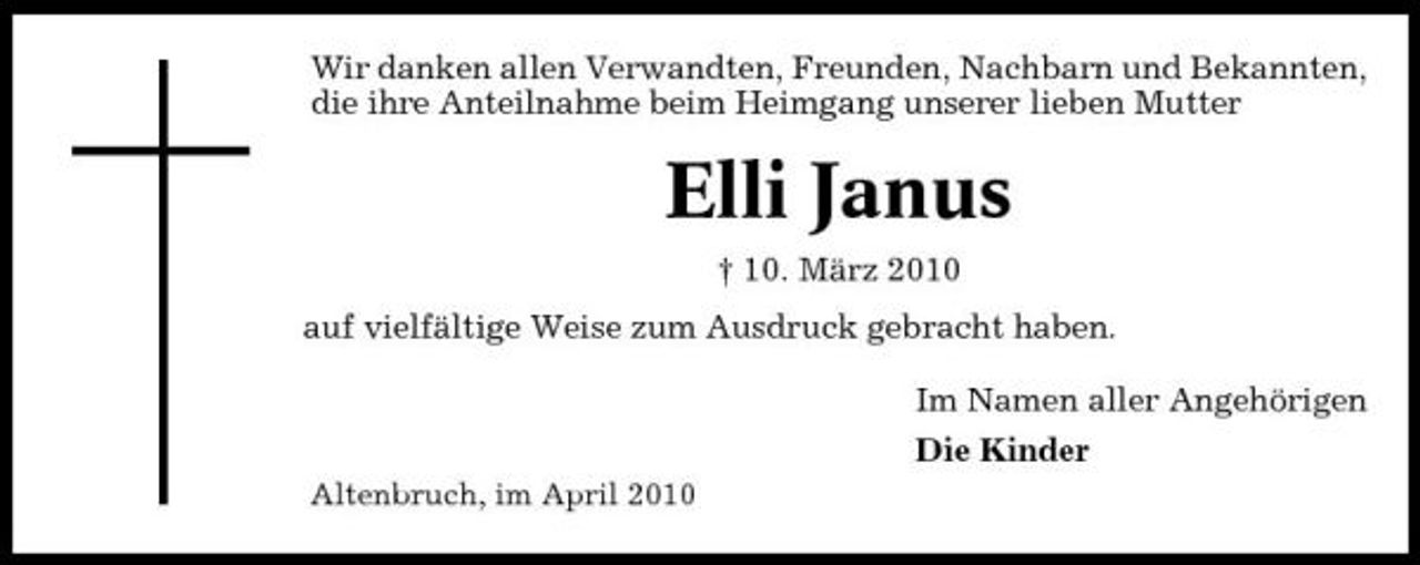 <p>Wir danken allen Verwandten, Freunden, Nachbarn und Bekannten, die ihre Anteilnahme beim Heimgang unserer lieben Mutter</p><p>Elli Janus<br />† 10. März 2010 auf vielfältige Weise zum Ausdruck gebracht haben. Im Namen aller Angehörigen Die Kinder<br />Altenbruch, im April 2010</p>