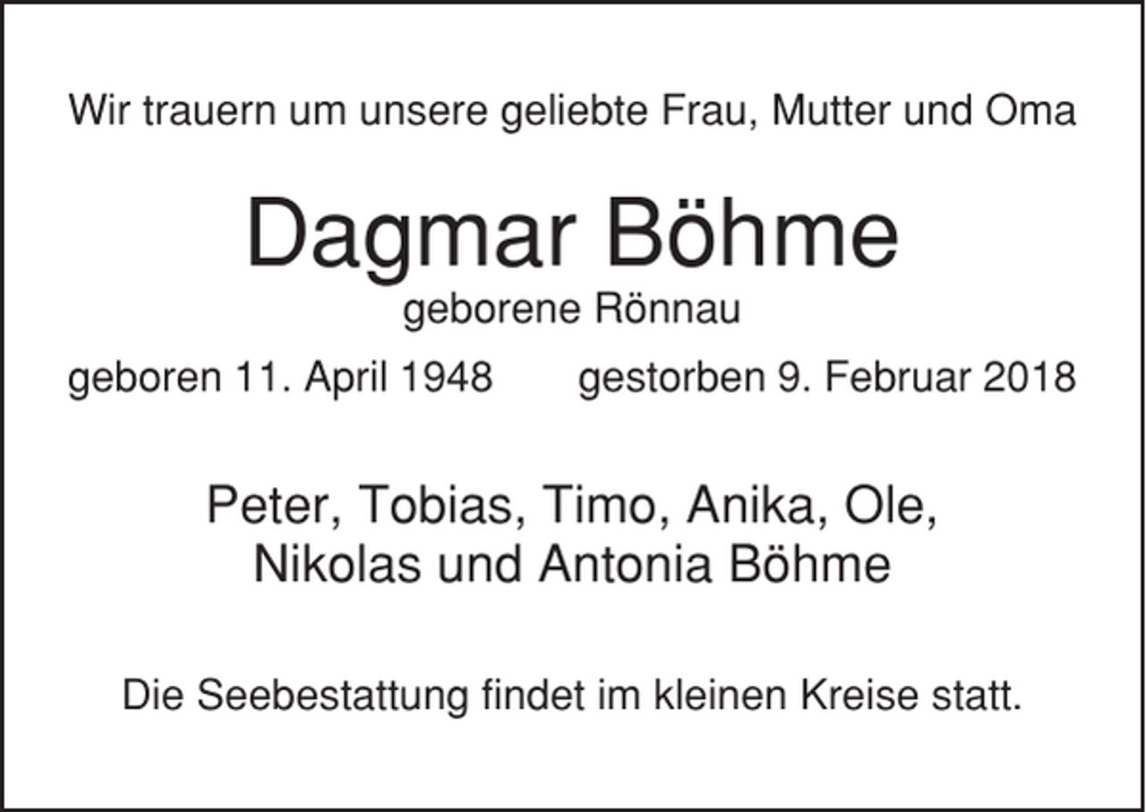 <p>Wir trauern um unsere geliebte Frau, Mutter und Oma</p><p>Dagmar Böhme<br />geborene Rönnau<br />geboren 11. April 1948</p><p>gestorben 9. Februar 2018</p><p>Peter, Tobias, Timo, Anika, Ole,<br />Nikolas und Antonia Böhme<br />Die Seebestattung findet im kleinen Kreise statt.</p>