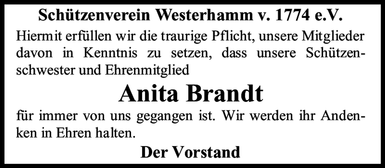 <p>Schützenverein Westerhamm v. 1774 e.V.<br />Hiermit erfüllen wir die traurige Pflicht, unsere Mitglieder<br />davon in Kenntnis zu setzen, dass unsere Schützenschwester und Ehrenmitglied</p><p>Anita Brandt</p><p>für immer von uns gegangen ist. Wir werden ihr Andenken in Ehren halten.</p><p>Der Vorstand</p>