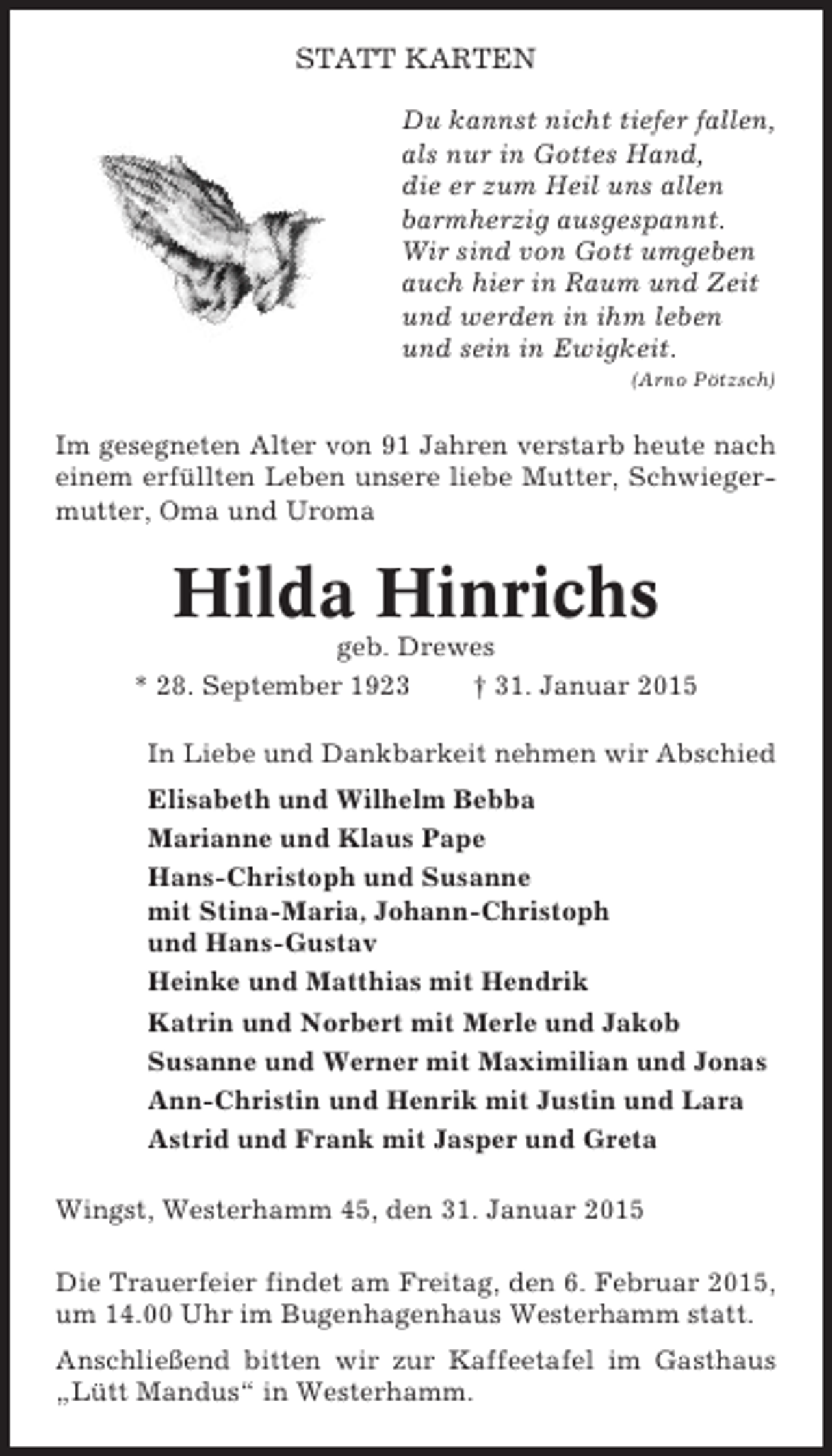 <p>STATT KARTEN<br />Du kannst nicht tiefer fallen,<br />als nur in Gottes Hand,<br />die er zum Heil uns allen<br />barmherzig ausgespannt.<br />Wir sind von Gott umgeben<br />auch hier in Raum und Zeit<br />und werden in ihm leben<br />und sein in Ewigkeit.<br />(Arno Pötzsch)</p><p>Im gesegneten Alter von 91 Jahren verstarb heute nach<br />einem erfüllten Leben unsere liebe Mutter, Schwiegermutter, Oma und Uroma</p><p>Hilda Hinrichs<br />geb. Drewes<br />* 28. September 1923<br />† 31. Januar 2015<br />In Liebe und Dankbarkeit nehmen wir Abschied<br />Elisabeth und Wilhelm Bebba<br />Marianne und Klaus Pape<br />Hans-Christoph und Susanne<br />mit Stina-Maria, Johann-Christoph<br />und Hans-Gustav<br />Heinke und Matthias mit Hendrik<br />Katrin und Norbert mit Merle und Jakob<br />Susanne und Werner mit Maximilian und Jonas<br />Ann-Christin und Henrik mit Justin und Lara<br />Astrid und Frank mit Jasper und Greta<br />Wingst, Westerhamm 45, den 31. Januar 2015<br />Die Trauerfeier findet am Freitag, den 6. Februar 2015,<br />um 14.00 Uhr im Bugenhagenhaus Westerhamm statt.<br />Anschließend bitten wir zur Kaffeetafel im Gasthaus<br />„Lütt Mandus“ in Westerhamm.</p>