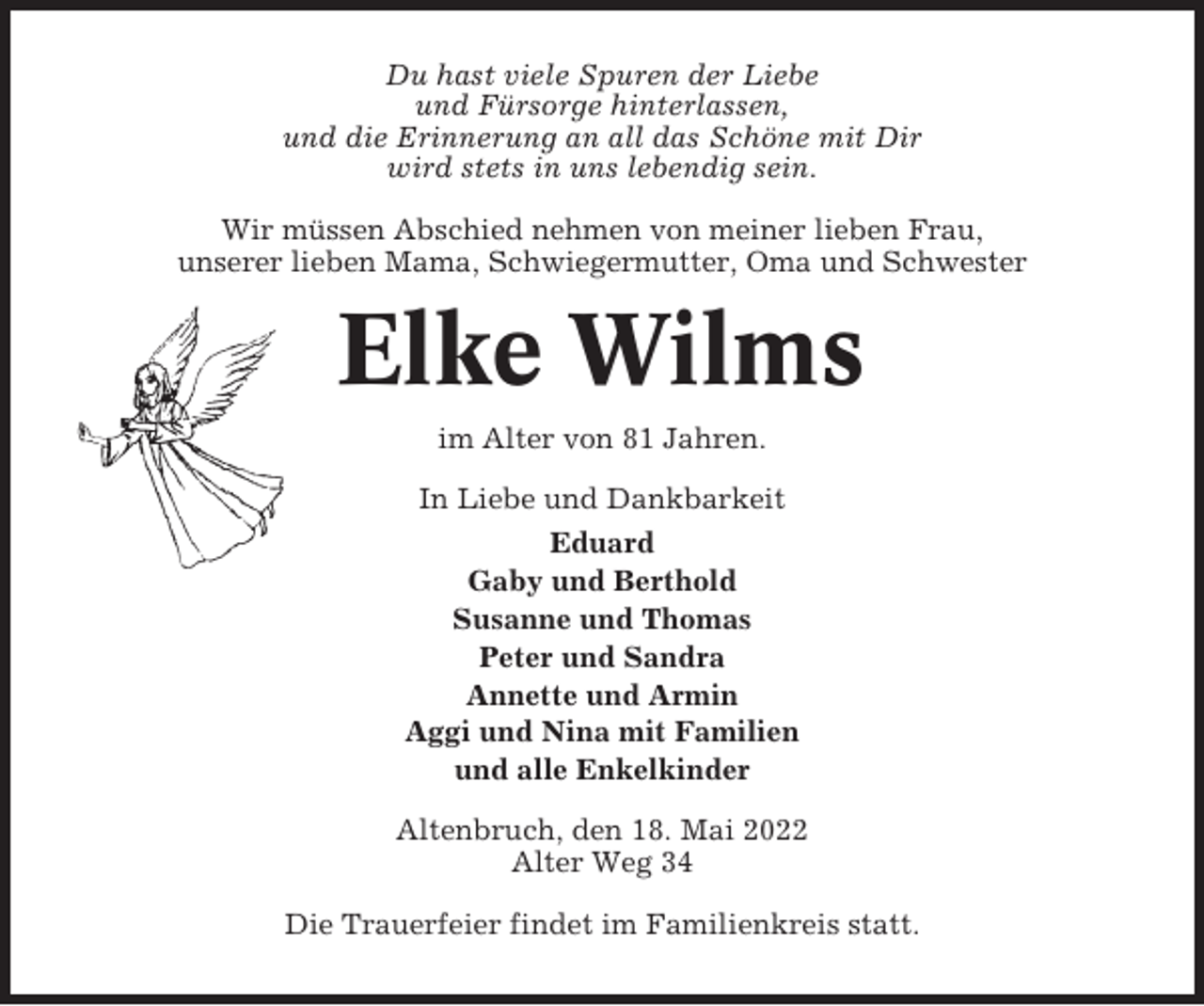 <p>Du hast viele Spuren der Liebe<br />und Fürsorge hinterlassen,<br />und die Erinnerung an all das Schöne mit Dir<br />wird stets in uns lebendig sein.<br />Wir müssen Abschied nehmen von meiner lieben Frau,<br />unserer lieben Mama, Schwiegermutter, Oma und Schwester</p><p>Elke Wilms<br />im Alter von 81 Jahren.<br />In Liebe und Dankbarkeit<br />Eduard<br />Gaby und Berthold<br />Susanne und Thomas<br />Peter und Sandra<br />Annette und Armin<br />Aggi und Nina mit Familien<br />und alle Enkelkinder<br />Altenbruch, den 18. Mai 2022<br />Alter Weg 34<br />Die Trauerfeier findet im Familienkreis statt.</p>
