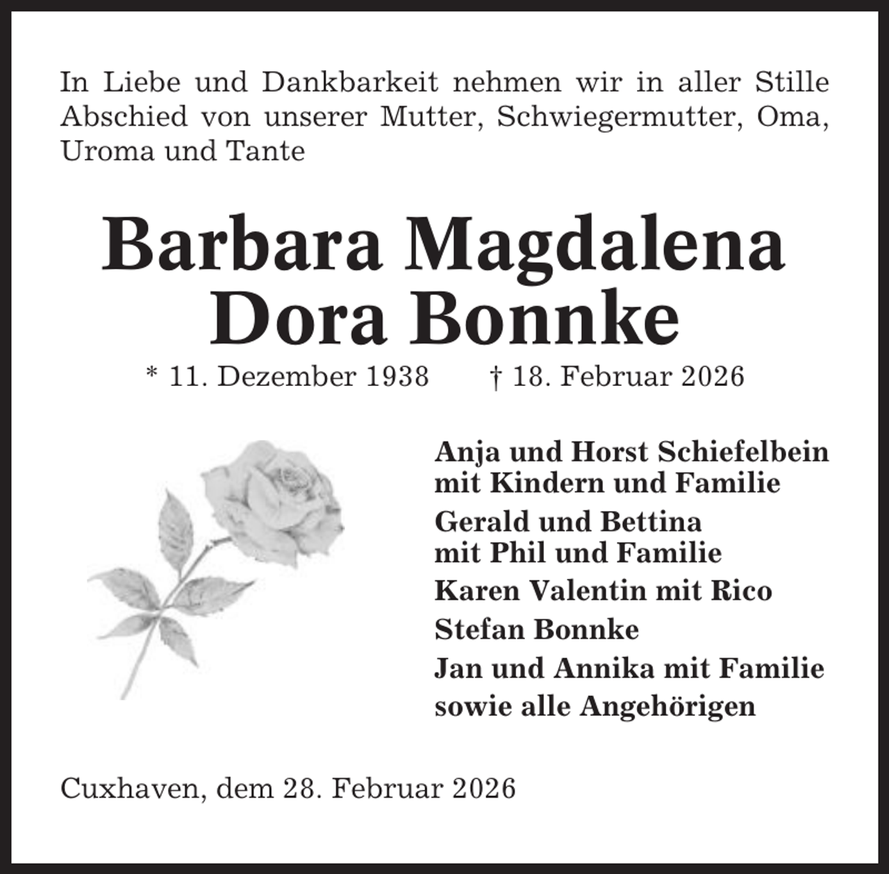 <p>In Liebe und Dankbarkeit nehmen wir in aller Stille<br />Abschied von unserer Mutter, Schwiegermutter, Oma,<br />Uroma und Tante</p><p>Barbara Magdalena<br />Dora Bonnke<br />* 11. Dezember 1938</p><p>† 18. Februar 2026<br />Anja und Horst Schiefelbein<br />mit Kindern und Familie<br />Gerald und Bettina<br />mit Phil und Familie<br />Karen Valentin mit Rico<br />Stefan Bonnke<br />Jan und Annika mit Familie<br />sowie alle Angehörigen</p><p>Cuxhaven, dem 28. Februar 2026</p>