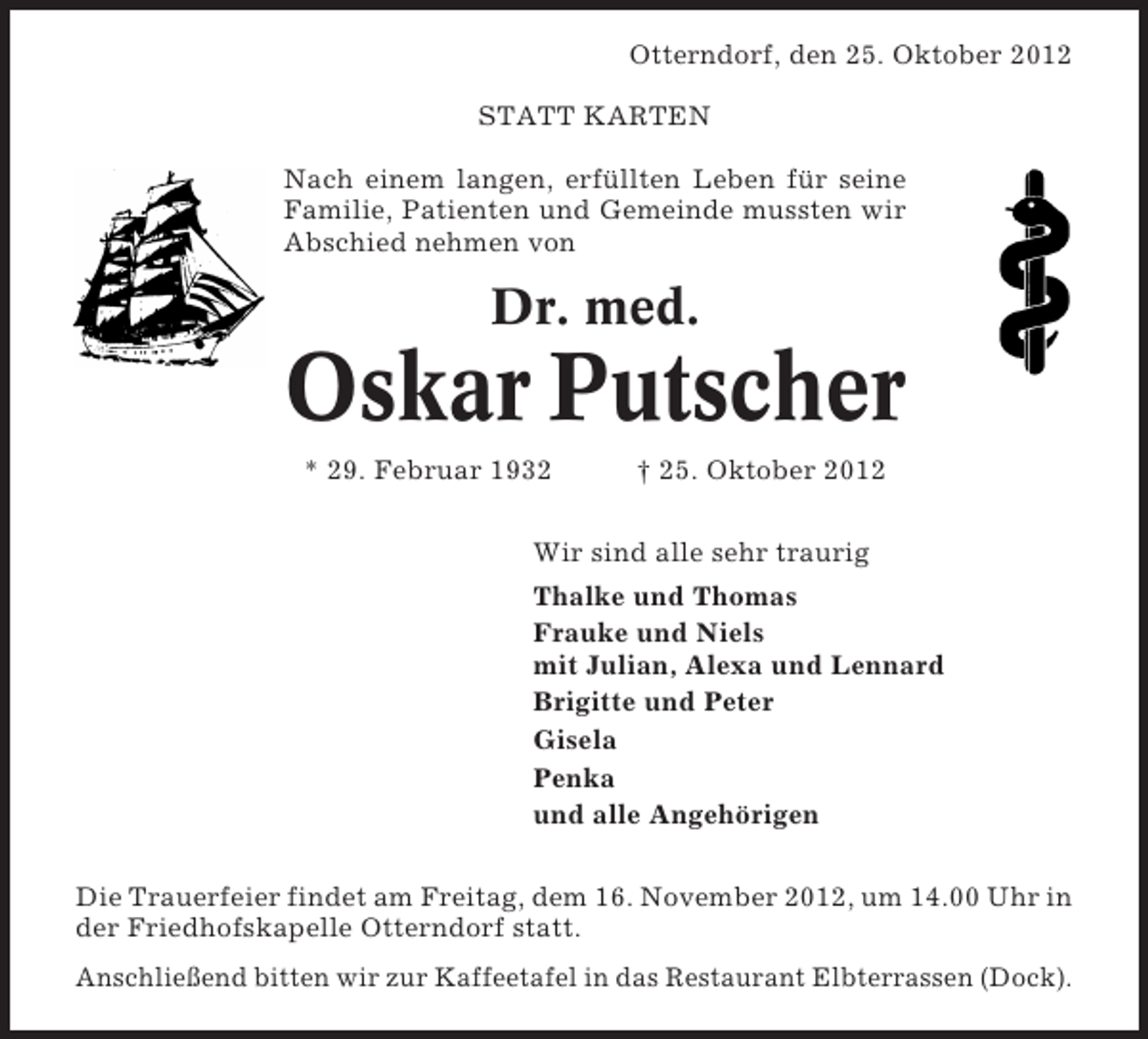 <p>Otterndorf, den 25. Oktober 2012<br />STATT KARTEN<br />Nach einem langen, erfüllten Leben für seine<br />Familie, Patienten und Gemeinde mussten wir<br />Abschied nehmen von</p><p>Dr. med.</p><p>Oskar Putscher<br />* 29. Februar 1932</p><p>† 25. Oktober 2012</p><p>Wir sind alle sehr traurig<br />Thalke und Thomas<br />Frauke und Niels<br />mit Julian, Alexa und Lennard<br />Brigitte und Peter<br />Gisela<br />Penka<br />und alle Angehörigen<br />Die Trauerfeier findet am Freitag, dem 16. November 2012, um 14.00 Uhr in<br />der Friedhofskapelle Otterndorf statt.<br />Anschließend bitten wir zur Kaffeetafel in das Restaurant Elbterrassen (Dock).</p>