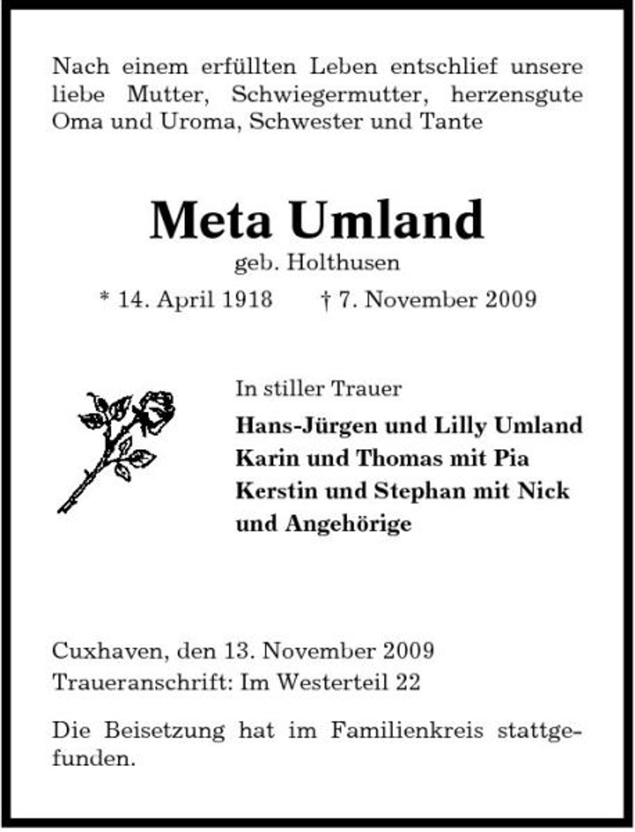 <p>Nach einem erfüllten Leben entschlief unsere liebe Mutter, Schwiegermutter, herzensgute Oma und Uroma, Schwester und Tante</p><p>Meta Umland<br />geb. Holthusen * 14. April 1918 † 7. November 2009<br />In stiller Trauer</p><p>Hans-Jürgen und Lilly Umland Karin und Thomas mit Pia Kerstin und Stephan mit Nick und Angehörige</p><p>Cuxhaven, den 13. November 2009 Traueranschrift: Im Westerteil 22 Die Beisetzung hat im Familienkreis stattgefunden.</p>