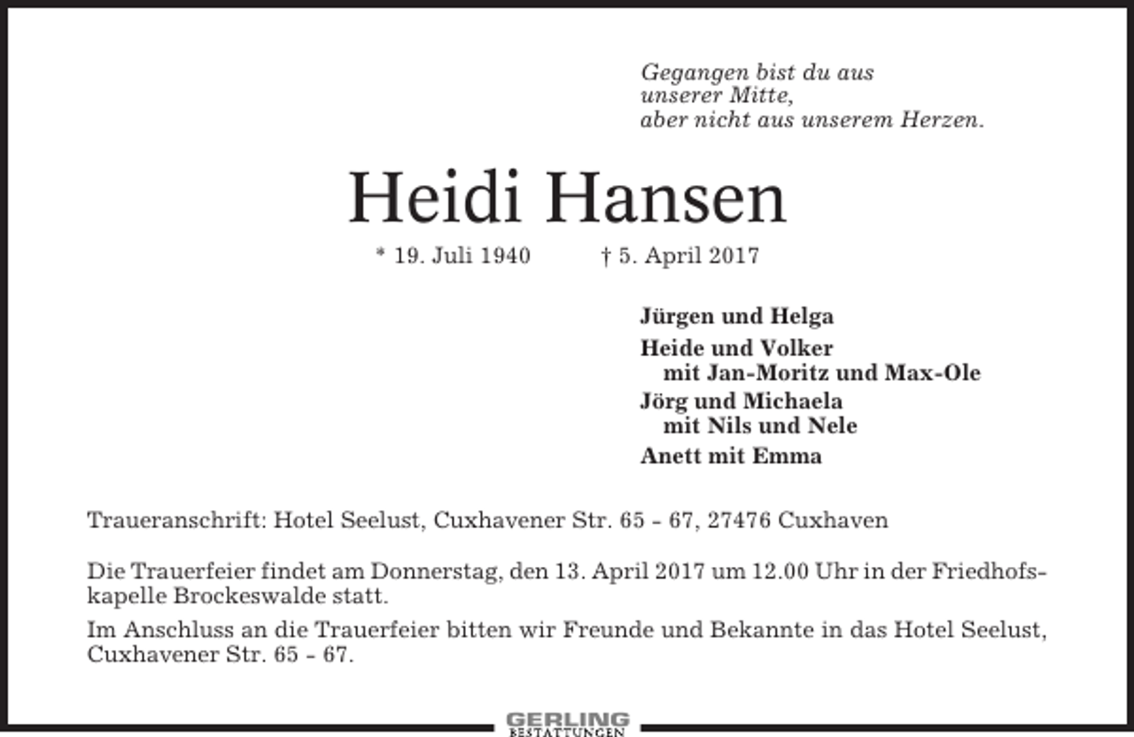 <p>Gegangen bist du aus<br />unserer Mitte,<br />aber nicht aus unserem Herzen.</p><p>Heidi Hansen<br />* 19. Juli 1940</p><p>† 5. April 2017<br />Jürgen und Helga<br />Heide und Volker<br />mit Jan-Moritz und Max-Ole<br />Jörg und Michaela<br />mit Nils und Nele<br />Anett mit Emma</p><p>Traueranschrift: Hotel Seelust, Cuxhavener Str. 65 - 67, 27476 Cuxhaven<br />Die Trauerfeier findet am Donnerstag, den 13. April 2017 um 12.00 Uhr in der Friedhofskapelle Brockeswalde statt.<br />Im Anschluss an die Trauerfeier bitten wir Freunde und Bekannte in das Hotel Seelust,<br />Cuxhavener Str. 65 - 67.</p>