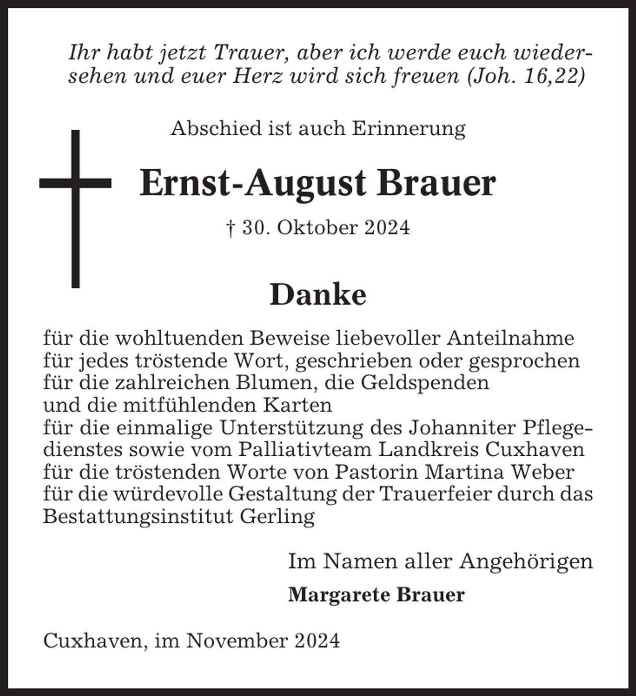 <p>Ihr habt jetzt Trauer, aber ich werde euch wiedersehen und euer Herz wird sich freuen (Joh. 16,22)<br />Abschied ist auch Erinnerung</p><p>Ernst-August Brauer<br />† 30. Oktober 2024</p><p>Danke<br />für die wohltuenden Beweise liebevoller Anteilnahme<br />für jedes tröstende Wort, geschrieben oder gesprochen<br />für die zahlreichen Blumen, die Geldspenden<br />und die mitfühlenden Karten<br />für die einmalige Unterstützung des Johanniter Pflegedienstes sowie vom Palliativteam Landkreis Cuxhaven<br />für die tröstenden Worte von Pastorin Martina Weber<br />für die würdevolle Gestaltung der Trauerfeier durch das<br />Bestattungsinstitut Gerling</p><p>Im Namen aller Angehörigen<br />Margarete Brauer<br />Cuxhaven, im November 2024</p>