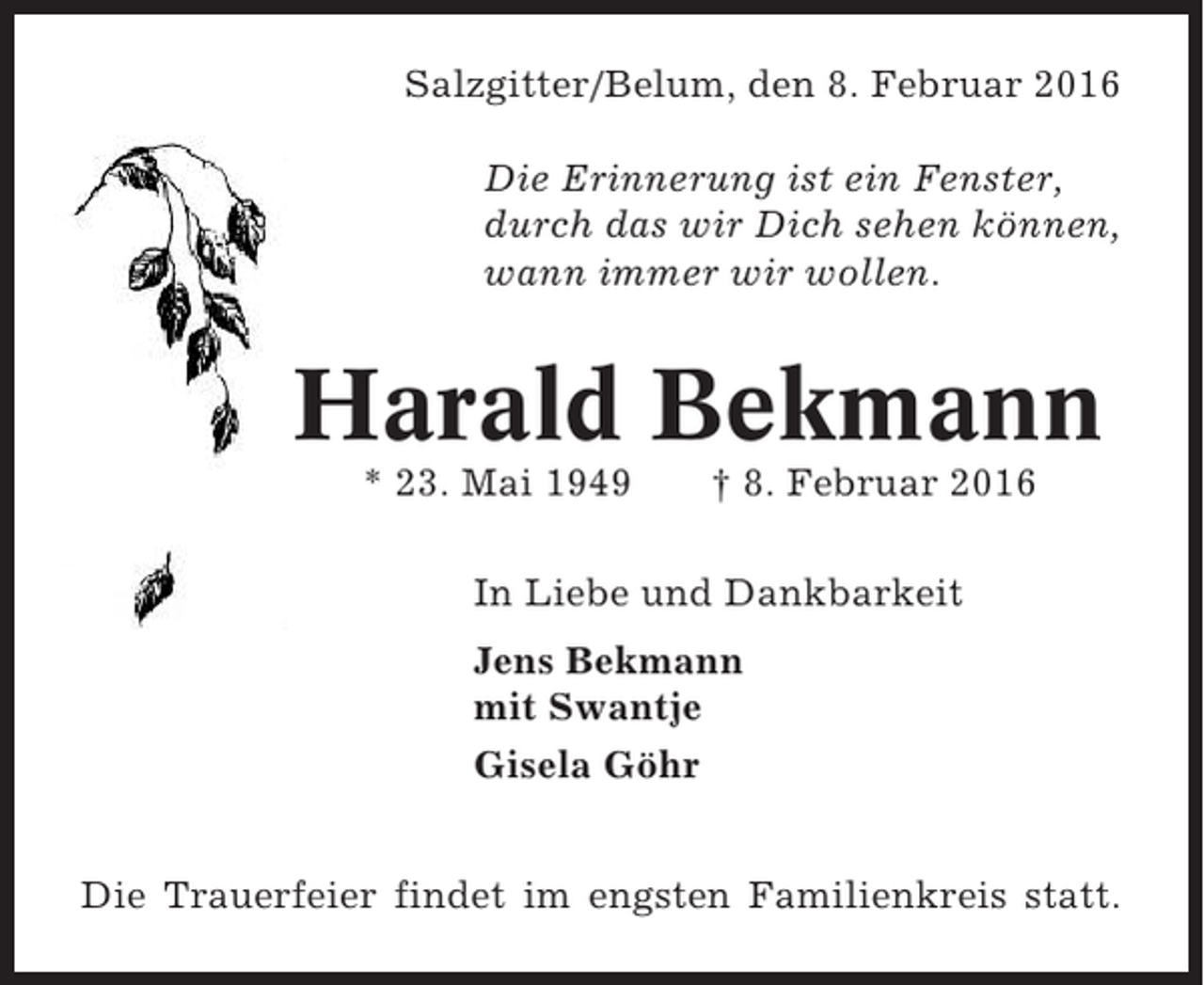 <p>Salzgitter/Belum, den 8. Februar 2016<br />Die Erinnerung ist ein Fenster,<br />durch das wir Dich sehen können,<br />wann immer wir wollen.</p><p>Harald Bekmann<br />* 23. Mai 1949</p><p>† 8. Februar 2016</p><p>In Liebe und Dankbarkeit<br />Jens Bekmann<br />mit Swantje<br />Gisela Göhr<br />Die Trauerfeier findet im engsten Familienkreis statt.</p>