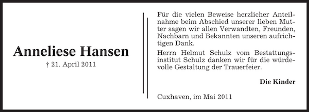 <p>Anneliese Hansen<br />† 21. April 2011</p><p>Für die vielen Beweise herzlicher Anteilnahme beim Abschied unserer lieben Mutter sagen wir allen Verwandten, Freunden, Nachbarn und Bekannten unseren aufrichtigen Dank. Herrn Helmut Schulz vom Bestattungsinstitut Schulz danken wir für die würdevolle Gestaltung der Trauerfeier. Die Kinder Cuxhaven, im Mai 2011</p>