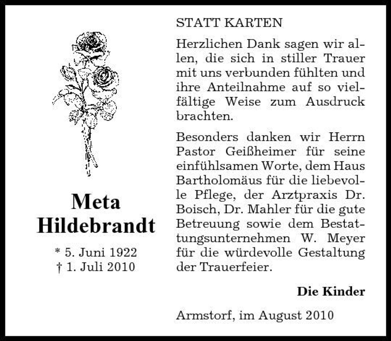 <p>STATT KARTEN Herzlichen Dank sagen wir allen, die sich in stiller Trauer mit uns verbunden fühlten und ihre Anteilnahme auf so vielfältige Weise zum Ausdruck brachten. Besonders danken wir Herrn Pastor Geißheimer für seine einfühlsamen Worte, dem Haus Bartholomäus für die liebevolle Pflege, der Arztpraxis Dr. Boisch, Dr. Mahler für die gute Betreuung sowie dem Bestattungsunternehmen W. Meyer für die würdevolle Gestaltung der Trauerfeier. Die Kinder Armstorf, im August 2010</p><p>Meta Hildebrandt<br />* 5. Juni 1922 † 1. Juli 2010</p>
