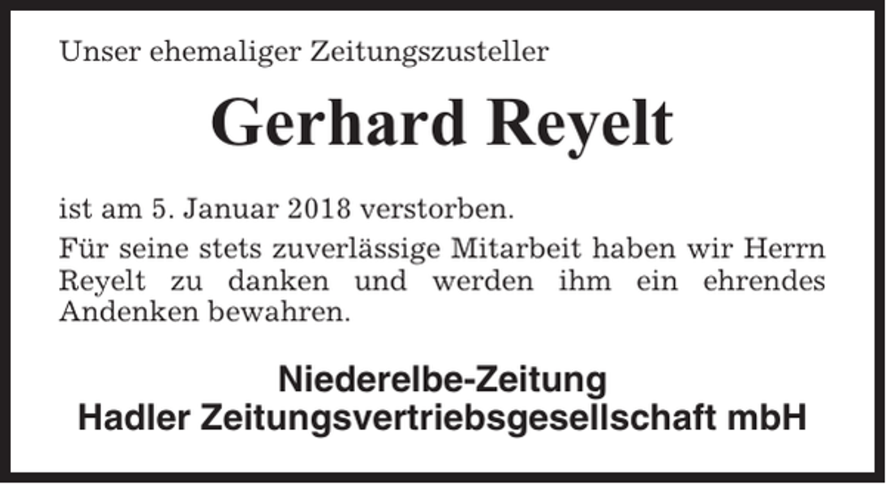 <p>Unser ehemaliger Zeitungszusteller</p><p>Gerhard Reyelt<br />ist am 5. Januar 2018 verstorben.<br />Für seine stets zuverlässige Mitarbeit haben wir Herrn<br />Reyelt zu danken und werden ihm ein ehrendes<br />Andenken bewahren.</p><p>Niederelbe-Zeitung<br />Hadler Zeitungsvertriebsgesellschaft mbH</p>