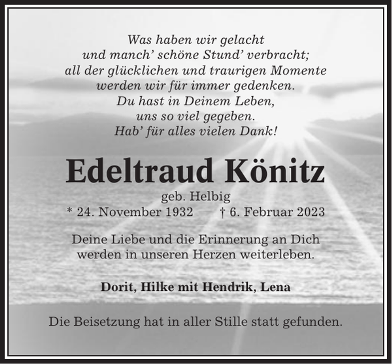 <p>Was haben wir gelacht<br />und manch’ schöne Stund’ verbracht;<br />all der glücklichen und traurigen Momente<br />werden wir für immer gedenken.<br />Du hast in Deinem Leben,<br />uns so viel gegeben.<br />Hab’ für alles vielen Dank!</p><p>Edeltraud Könitz<br />geb. Helbig<br />* 24. November 1932<br />† 6. Februar 2023<br />Deine Liebe und die Erinnerung an Dich<br />werden in unseren Herzen weiterleben.<br />Dorit, Hilke mit Hendrik, Lena<br />Die Beisetzung hat in aller Stille statt gefunden.</p>