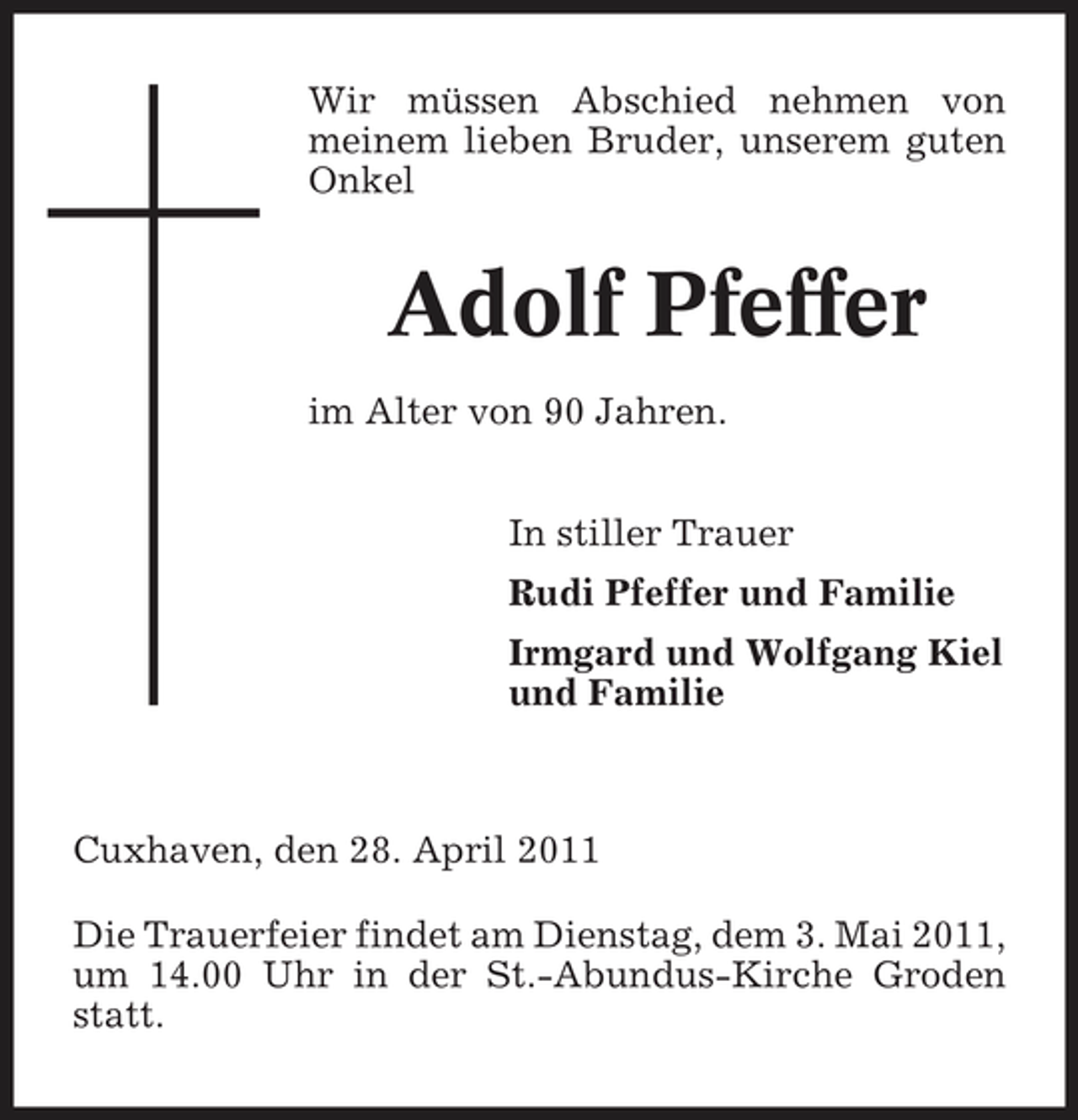<p>Wir müssen Abschied nehmen von meinem lieben Bruder, unserem guten Onkel</p><p>Adolf Pfeffer<br />im Alter von 90 Jahren. In stiller Trauer Rudi Pfeffer und Familie Irmgard und Wolfgang Kiel und Familie</p><p>Cuxhaven, den 28. April 2011 Die Trauerfeier findet am Dienstag, dem 3. Mai 2011, um 14.00 Uhr in der St.-Abundus-Kirche Groden statt.</p>