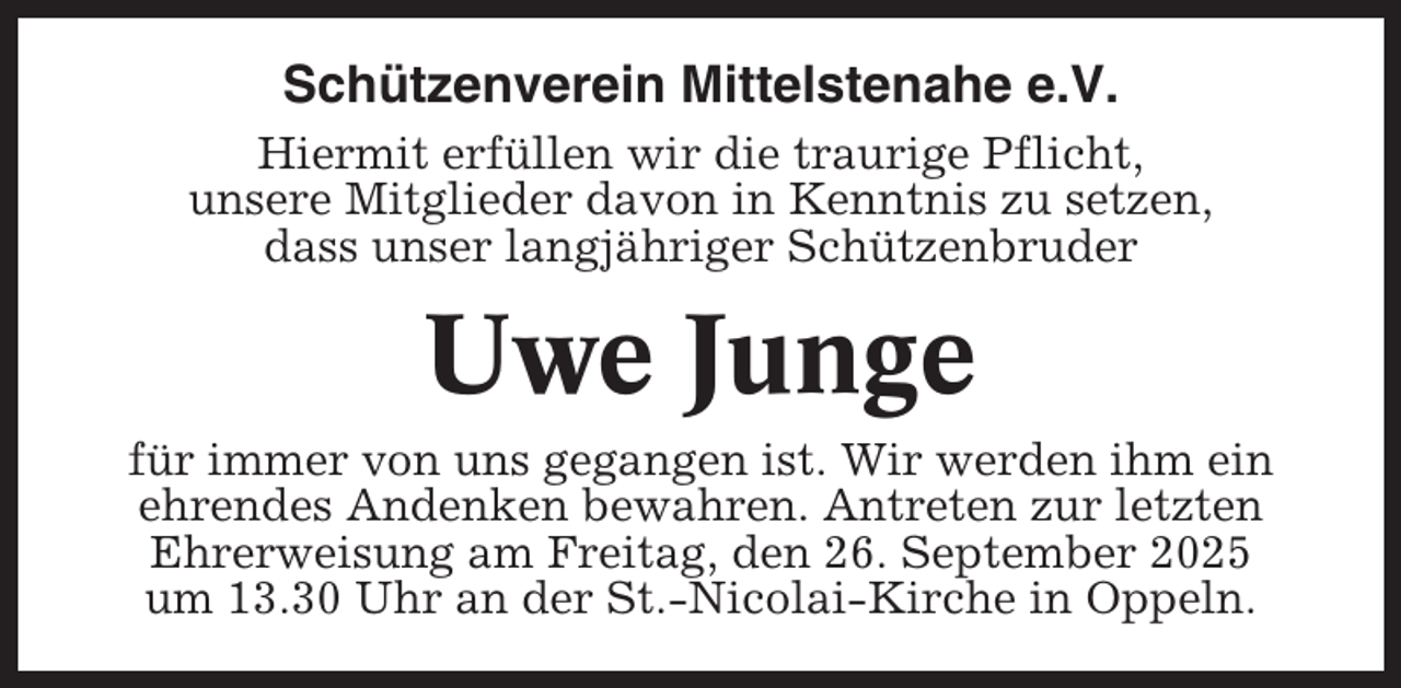 <p>Schützenverein Mittelstenahe e.V.<br />Hiermit erfüllen wir die traurige Pflicht,<br />unsere Mitglieder davon in Kenntnis zu setzen,<br />dass unser langjähriger Schützenbruder</p><p>Uwe Junge<br />für immer von uns gegangen ist. Wir werden ihm ein<br />ehrendes Andenken bewahren. Antreten zur letzten<br />Ehrerweisung am Freitag, den 26. September 2025<br />um 13.30 Uhr an der St.-Nicolai-Kirche in Oppeln.</p>