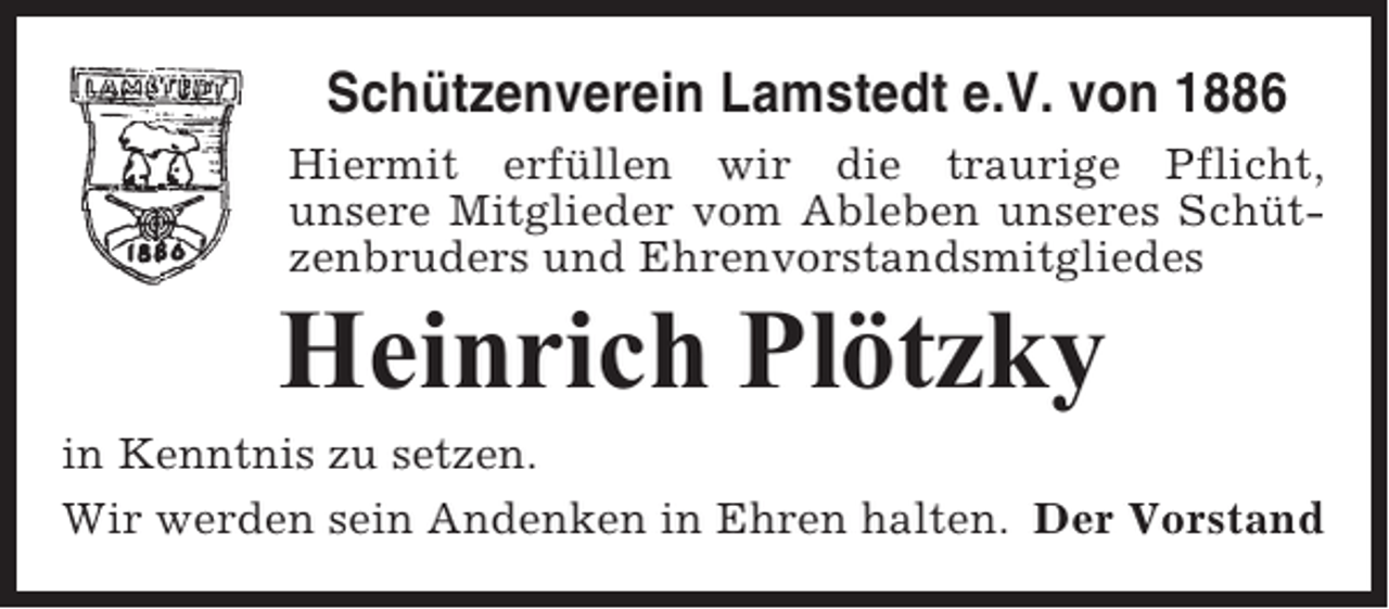 <p>Schützenverein Lamstedt e.V. von 1886<br />Hiermit erfüllen wir die traurige Pflicht,<br />unsere Mitglieder vom Ableben unseres Schützenbruders und Ehrenvorstandsmitgliedes</p><p>Heinrich Plötzky<br />in Kenntnis zu setzen.<br />Wir werden sein Andenken in Ehren halten. Der Vorstand</p>