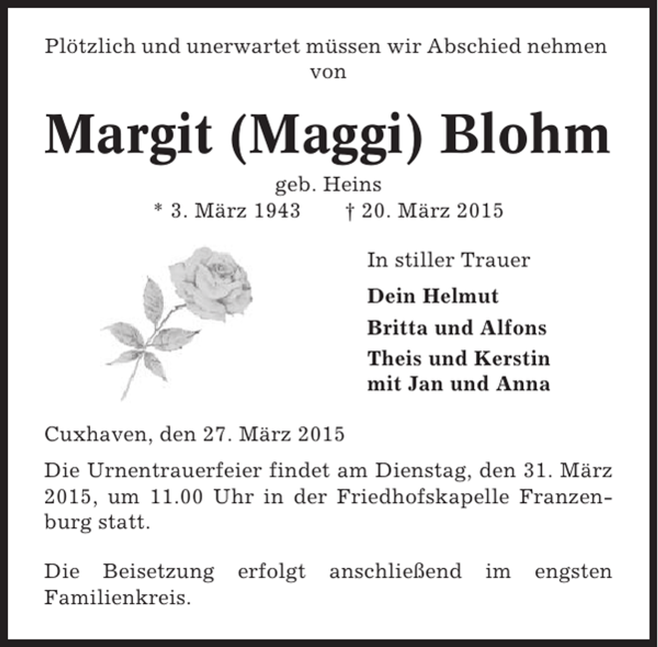 <p>Plötzlich und unerwartet müssen wir Abschied nehmen<br />von</p><p>Margit (Maggi) Blohm<br />geb. Heins<br />* 3. März 1943<br />† 20. März 2015<br />In stiller Trauer<br />Dein Helmut<br />Britta und Alfons<br />Theis und Kerstin<br />mit Jan und Anna<br />Cuxhaven, den 27. März 2015<br />Die Urnentrauerfeier findet am Dienstag, den 31. März<br />2015, um 11.00 Uhr in der Friedhofskapelle Franzenburg statt.<br />Die Beisetzung<br />Familienkreis.</p><p>erfolgt</p><p>anschließend</p><p>im</p><p>engsten</p>