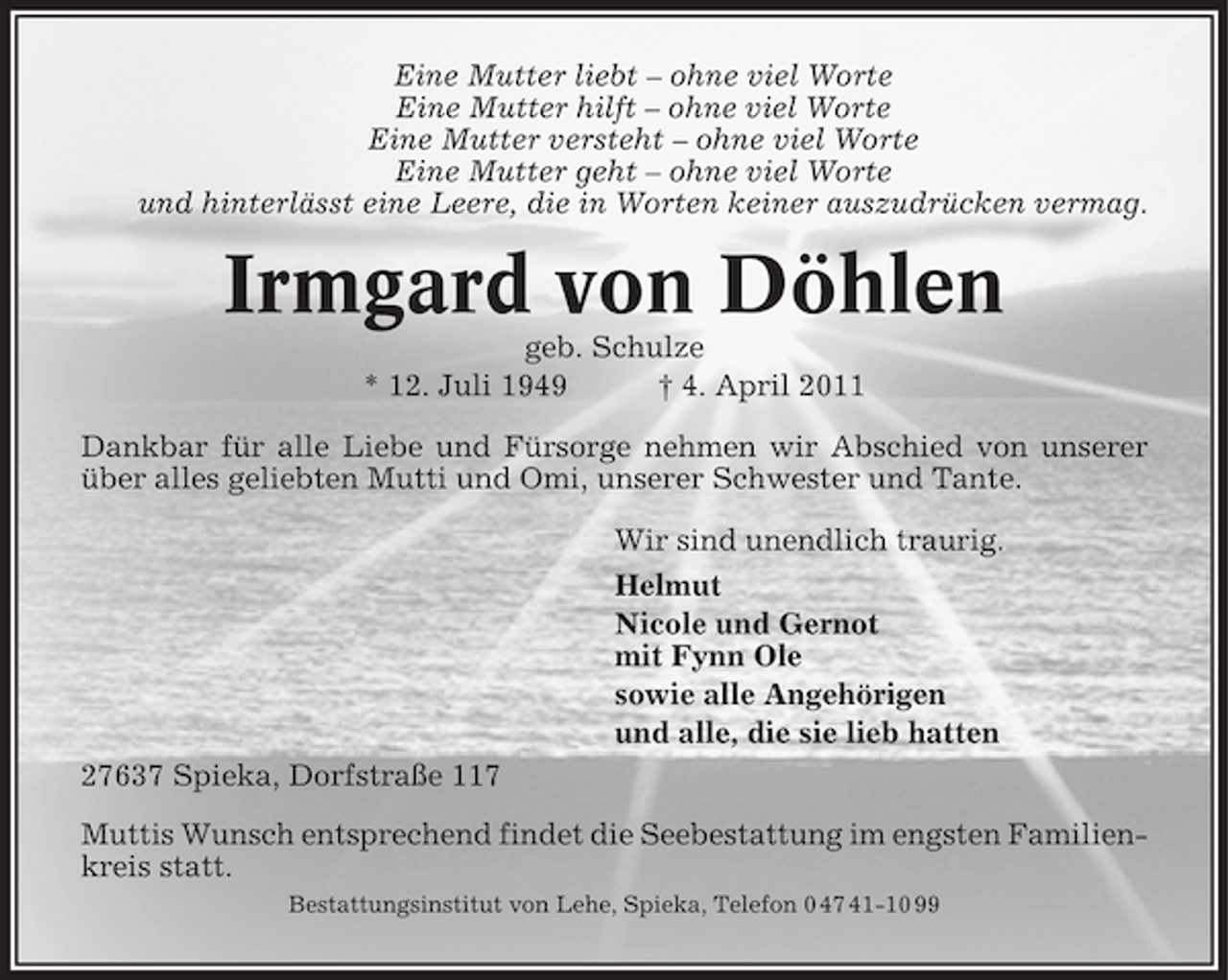 <p>Eine Mutter liebt – ohne viel Worte Eine Mutter hilft – ohne viel Worte Eine Mutter versteht – ohne viel Worte Eine Mutter geht – ohne viel Worte und hinterlässt eine Leere, die in Worten keiner auszudrücken vermag.</p><p>Irmgard von Döhlen<br />geb. Schulze * 12. Juli 1949 † 4. April 2011 Dankbar für alle Liebe und Fürsorge nehmen wir Abschied von unserer über alles geliebten Mutti und Omi, unserer Schwester und Tante. Wir sind unendlich traurig. Helmut Nicole und Gernot mit Fynn Ole sowie alle Angehörigen und alle, die sie lieb hatten 27637 Spieka, Dorfstraße 117 Muttis Wunsch entsprechend findet die Seebestattung im engsten Familienkreis statt.<br />Bestattungsinstitut von Lehe, Spieka, Telefon 0 47 41-10 99</p>