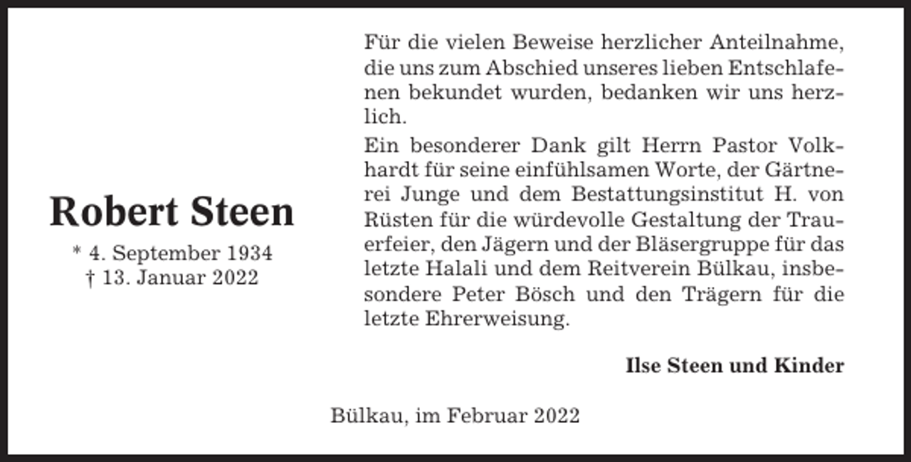 <p>Robert Steen<br />* 4. September 1934<br />† 13. Januar 2022</p><p>Für die vielen Beweise herzlicher Anteilnahme,<br />die uns zum Abschied unseres lieben Entschlafenen bekundet wurden, bedanken wir uns herzlich.<br />Ein besonderer Dank gilt Herrn Pastor Volkhardt für seine einfühlsamen Worte, der Gärtnerei Junge und dem Bestattungsinstitut H. von<br />Rüsten für die würdevolle Gestaltung der Trauerfeier, den Jägern und der Bläsergruppe für das<br />letzte Halali und dem Reitverein Bülkau, insbesondere Peter Bösch und den Trägern für die<br />letzte Ehrerweisung.<br />Ilse Steen und Kinder<br />Bülkau, im Februar 2022</p>