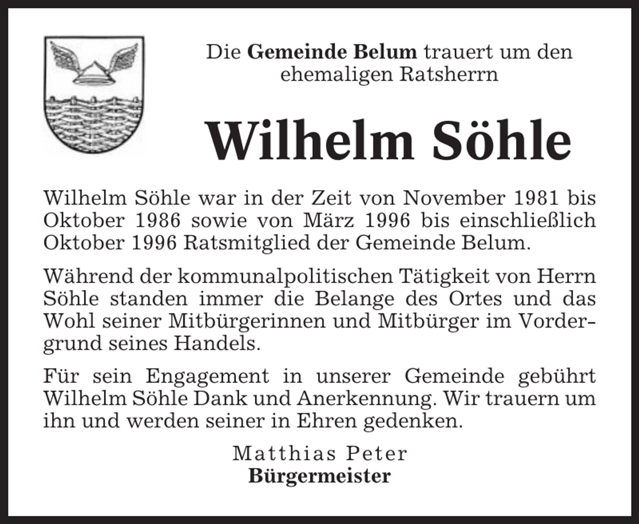 <p>Die Gemeinde Belum trauert um den<br />ehemaligen Ratsherrn</p><p>Wilhelm Söhle<br />Wilhelm Söhle war in der Zeit von November 1981 bis<br />Oktober 1986 sowie von März 1996 bis einschließlich<br />Oktober 1996 Ratsmitglied der Gemeinde Belum.<br />Während der kommunalpolitischen Tätigkeit von Herrn<br />Söhle standen immer die Belange des Ortes und das<br />Wohl seiner Mitbürgerinnen und Mitbürger im Vordergrund seines Handels.<br />Für sein Engagement in unserer Gemeinde gebührt<br />Wilhelm Söhle Dank und Anerkennung. Wir trauern um<br />ihn und werden seiner in Ehren gedenken.<br />Matthias Peter<br />Bürgermeister</p>