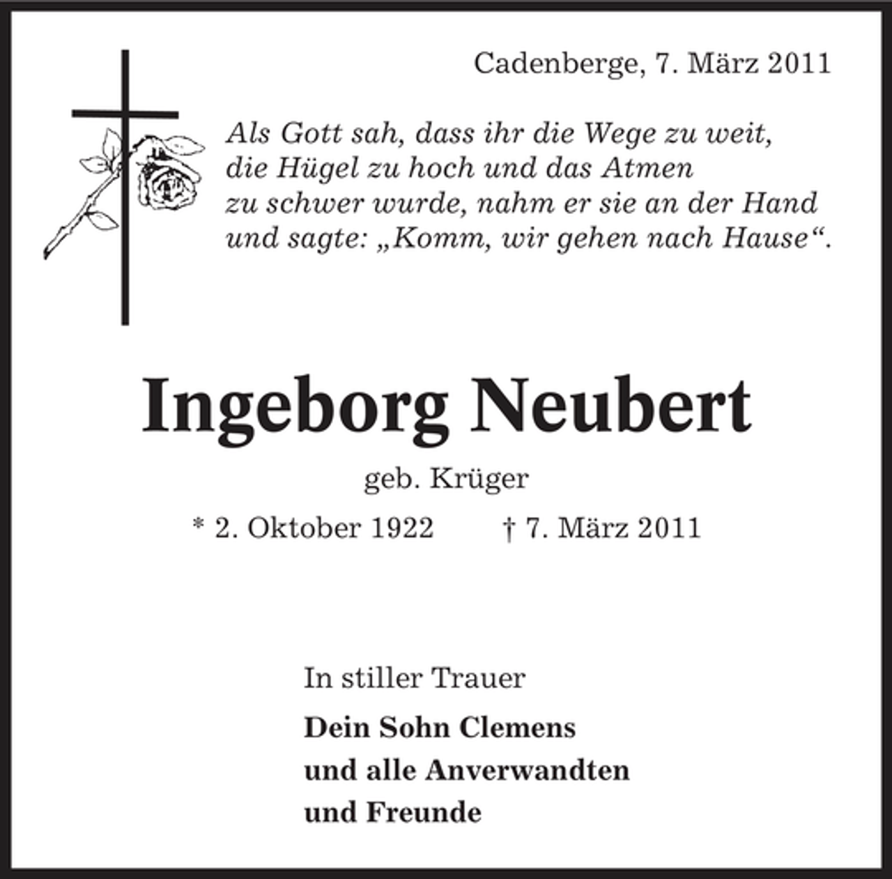 <p>Cadenberge, 7. März 2011 Als Gott sah, dass ihr die Wege zu weit, die Hügel zu hoch und das Atmen zu schwer wurde, nahm er sie an der Hand und sagte: „Komm, wir gehen nach Hause“.</p><p>Ingeborg Neubert<br />geb. Krüger * 2. Oktober 1922 † 7. März 2011</p><p>In stiller Trauer Dein Sohn Clemens und alle Anverwandten und Freunde</p>