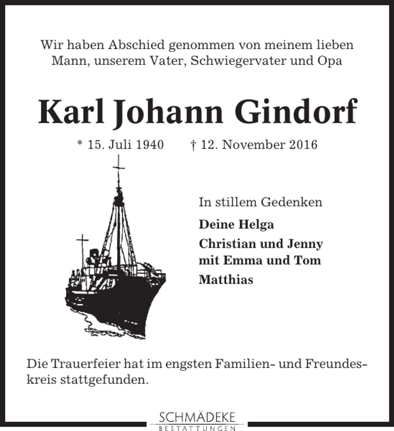 <p>Wir haben Abschied genommen von meinem lieben<br />Mann, unserem Vater, Schwiegervater und Opa</p><p>Karl Johann Gindorf<br />* 15. Juli 1940</p><p>† 12. November 2016</p><p>In stillem Gedenken<br />Deine Helga<br />Christian und Jenny<br />mit Emma und Tom<br />Matthias</p><p>Die Trauerfeier hat im engsten Familien- und Freundeskreis stattgefunden.</p>