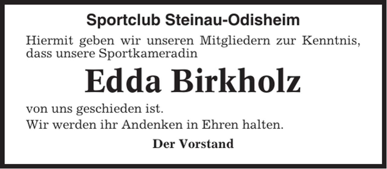 <p>Sportclub Steinau-Odisheim<br />Hiermit geben wir unseren Mitgliedern zur Kenntnis,<br />dass unsere Sportkameradin</p><p>Edda Birkholz<br />von uns geschieden ist.<br />Wir werden ihr Andenken in Ehren halten.<br />Der Vorstand</p>